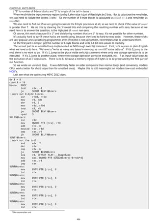 CHAPTER 40. DUFF’S DEVICE
( “B” is number of 8-byte blocks and “S” is length of the tail in bytes ).
When we divide the input memory region size by 8, the value is just shifted right by 3 bits. But to calculate the remainder,
we just need to isolate the lowest 3 bits! So the number of 8-byte blocks is calculated as count >> 3 and remainder as
count&7.
We also need to ﬁnd out if we are going to execute the 8-byte procedure at all, so we need to check if the value of count
is greater than 7. We do this by clearing the 3 lowest bits and comparing the resulting number with zero, because all we
need here is to answer the question, is the high part of count non-zero.
Of course, this works because 8 is 23
and division by numbers that are 2n
is easy. It’s not possible for other numbers.
It’s actually hard to say if these hacks are worth using, because they lead to hard-to-read code. However, these tricks
are very popular and a practicing programmer, even if he/she is not using them, nevertheless has to understand them.
So the ﬁrst part is simple: get the number of 8-byte blocks and write 64-bit zero values to memory.
The second part is an unrolled loop implemented as fallthrough switch() statement. First, let’s express in plain English
what we have to do here. We have to “write as many zero bytes in memory, as count&7 value tells us”. If it’s 0, jump to the
end, there is no work to do. If it’s 1, jump to the place inside switch() statement where only one storage operation is to be
executed. If it’s 2, jump to another place, where two storage operation are to be executed, etc. 7 as input value leads to
the execution of all 7 operations. There is no 8, because a memory region of 8 bytes is to be processed by the ﬁrst part of
our function.
So we wrote an unrolled loop. It was deﬁnitely faster on older computers than normal loops (and conversely, modern
CPUs works better for short loops than for unrolled ones). Maybe this is still meaningful on modern low-cost embedded
MCU2
s.
Let’s see what the optimizing MSVC 2012 does:
dst$ = 8
count$ = 16
bzero PROC
test rdx, -8
je SHORT $LN11@bzero
; work out 8-byte blocks
xor r10d, r10d
mov r9, rdx
shr r9, 3
mov r8d, r10d
test r9, r9
je SHORT $LN11@bzero
npad 5
$LL19@bzero:
inc r8d
mov QWORD PTR [rcx], r10
add rcx, 8
movsxd rax, r8d
cmp rax, r9
jb SHORT $LL19@bzero
$LN11@bzero:
; work out the tail
and edx, 7
dec rdx
cmp rdx, 6
ja SHORT $LN9@bzero
lea r8, OFFSET FLAT:__ImageBase
mov eax, DWORD PTR $LN22@bzero[r8+rdx*4]
add rax, r8
jmp rax
$LN8@bzero:
mov BYTE PTR [rcx], 0
inc rcx
$LN7@bzero:
mov BYTE PTR [rcx], 0
inc rcx
$LN6@bzero:
mov BYTE PTR [rcx], 0
inc rcx
$LN5@bzero:
mov BYTE PTR [rcx], 0
inc rcx
$LN4@bzero:
mov BYTE PTR [rcx], 0
inc rcx
2Microcontroller unit
486
 