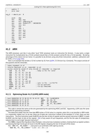 CHAPTER 41. DIVISION BY 9 41.2. ARM
Listing 41.3: Non-optimizing GCC 4.4.1
public f
f proc near
arg_0 = dword ptr 8
push ebp
mov ebp, esp
mov ecx, [ebp+arg_0]
mov edx, 954437177 ; 38E38E39h
mov eax, ecx
imul edx
sar edx, 1
mov eax, ecx
sar eax, 1Fh
mov ecx, edx
sub ecx, eax
mov eax, ecx
pop ebp
retn
f endp
41.2 ARM
The ARM processor, just like in any other ”pure” RISC processor lacks an instruction for division. It also lacks a single
instruction for multiplication by a 32-bit constant (recall that a 32-bit constant cannot ﬁt into a 32-bit opcode). By taking
advantage of this clever trick (or hack), it is possible to do division using only three instructions: addition, subtraction and
bit shifts ( 19 on page 305).
Here is an example that divides a 32-bit number by 10, from [Ltd94, 3.3 Division by a Constant]. The output consists of
the quotient and the remainder.
; takes argument in a1
; returns quotient in a1, remainder in a2
; cycles could be saved if only divide or remainder is required
SUB a2, a1, #10 ; keep (x-10) for later
SUB a1, a1, a1, lsr #2
ADD a1, a1, a1, lsr #4
ADD a1, a1, a1, lsr #8
ADD a1, a1, a1, lsr #16
MOV a1, a1, lsr #3
ADD a3, a1, a1, asl #2
SUBS a2, a2, a3, asl #1 ; calc (x-10) - (x/10)*10
ADDPL a1, a1, #1 ; fix-up quotient
ADDMI a2, a2, #10 ; fix-up remainder
MOV pc, lr
41.2.1 Optimizing Xcode 4.6.3 (LLVM) (ARM mode)
__text:00002C58 39 1E 08 E3 E3 18 43 E3 MOV R1, 0x38E38E39
__text:00002C60 10 F1 50 E7 SMMUL R0, R0, R1
__text:00002C64 C0 10 A0 E1 MOV R1, R0,ASR#1
__text:00002C68 A0 0F 81 E0 ADD R0, R1, R0,LSR#31
__text:00002C6C 1E FF 2F E1 BX LR
This code is almost the same as the one generated by the optimizing MSVC and GCC. Apparently, LLVM uses the same
algorithm for generating constants.
The observant reader may ask, how does MOV writes a 32-bit value in a register, when this is not possible in ARM mode.
it is impossible indeed, but, as we see, there are 8 bytes per instruction instead of the standard 4, in fact, there are two
instructions. The ﬁrst instruction loads 0x8E39 into the low 16 bits of register and the second instruction is MOVT, it loads
0x383E into the high 16 bits of the register. IDA is fully aware of such sequences, and for the the sake of compactness
reduces them to one single “pseudo-instruction”.
The SMMUL (Signed Most Signiﬁcant Word Multiply) instruction two multiplies numbers, treating them as signed numbers
and leaving the high 32-bit part of result in the R0 register, dropping the low 32-bit part of the result.
The``MOV R1, R0,ASR#1'' instruction is an arithmetic shift right by one bit.
``ADD R0, R1, R0,LSR#31'' is R0 = R1 + R0 >> 31
489
 