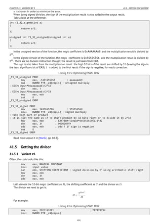 CHAPTER 41. DIVISION BY 9 41.5. GETTING THE DIVISOR
n is chosen in order to minimize the error.
When doing signed division, the sign of the multiplication result is also added to the output result.
Take a look at the difference:
int f3_32_signed(int a)
{
return a/3;
};
unsigned int f3_32_unsigned(unsigned int a)
{
return a/3;
};
In the unsigned version of the function, the magic coefﬁcient is 0xAAAAAAAB and the multiplication result is divided by
233
.
In the signed version of the function, the magic coefﬁcient is 0x55555556 and the multiplication result is divided by
232
. There are no division instruction though: the result is just taken from EDX.
The sign is also taken from the multiplication result: the high 32 bits of the result are shifted by 31 (leaving the sign in
the least signiﬁcant bit of EAX). 1 is added to the ﬁnal result if the sign is negative, for result correction.
Listing 41.5: Optimizing MSVC 2012
_f3_32_unsigned PROC
mov eax, -1431655765 ; aaaaaaabH
mul DWORD PTR _a$[esp-4] ; unsigned multiply
; EDX=(input*0xaaaaaaab)/2^32
shr edx, 1
; EDX=(input*0xaaaaaaab)/2^33
mov eax, edx
ret 0
_f3_32_unsigned ENDP
_f3_32_signed PROC
mov eax, 1431655766 ; 55555556H
imul DWORD PTR _a$[esp-4] ; signed multiply
; take high part of product
; it is just the same as if to shift product by 32 bits right or to divide it by 2^32
mov eax, edx ; EAX=EDX=(input*0x55555556)/2^32
shr eax, 31 ; 0000001fH
add eax, edx ; add 1 if sign is negative
ret 0
_f3_32_signed ENDP
Read more about it in [War02, pp. 10-3].
41.5 Getting the divisor
41.5.1 Variant #1
Often, the code looks like this:
mov eax, MAGICAL CONSTANT
imul input value
sar edx, SHIFTING COEFFICIENT ; signed division by 2x
using arithmetic shift right
mov eax, edx
shr eax, 31
add eax, edx
Let’s denote the 32-bit magic coefﬁcient as M, the shifting coefﬁcient as C and the divisor as D.
The divisor we need to get is:
D =
232+C
M
For example:
Listing 41.6: Optimizing MSVC 2012
mov eax, 2021161081 ; 78787879H
imul DWORD PTR _a$[esp-4]
491
 