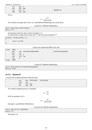 CHAPTER 41. DIVISION BY 9 41.5. GETTING THE DIVISOR
sar edx, 3
mov eax, edx
shr eax, 31 ; 0000001fH
add eax, edx
This is:
D =
232+3
2021161081
The numbers are larger than 32-bit, so I used Wolfram Mathematica for convenience:
Listing 41.7: Wolfram Mathematica
In[1]:=N[2^(32+3)/2021161081]
Out[1]:=17.
So the divisor from the code I used as example is 17.
For x64 division, things are the same, but 264
has to be used instead of 232
:
uint64_t f1234(uint64_t a)
{
return a/1234;
};
Listing 41.8: Optimizing MSVC 2012 x64
f1234 PROC
mov rax, 7653754429286296943 ; 6a37991a23aead6fH
mul rcx
shr rdx, 9
mov rax, rdx
ret 0
f1234 ENDP
Listing 41.9: Wolfram Mathematica
In[1]:=N[2^(64+9)/16^^6a37991a23aead6f]
Out[1]:=1234.
41.5.2 Variant #2
A variant with omitted arithmetic shift also exist:
mov eax, 55555556h ; 1431655766
imul ecx
mov eax, edx
shr eax, 1Fh
The method of getting divisor is simpliﬁed:
D =
232
M
As of my example, this is:
D =
232
1431655766
And again I used Wolfram Mathematica:
Listing 41.10: Wolfram Mathematica
In[1]:=N[2^32/16^^55555556]
Out[1]:=3.
The divisor is 3.
492
 