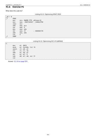 CHAPTER 41. DIVISION BY 9 41.6. EXERCISE #1
41.6 Exercise #1
What does this code do?
Listing 41.11: Optimizing MSVC 2010
_a$ = 8
_f PROC
mov ecx, DWORD PTR _a$[esp-4]
mov eax, -968154503 ; c64b2279H
imul ecx
add edx, ecx
sar edx, 9
mov eax, edx
shr eax, 31 ; 0000001fH
add eax, edx
ret 0
_f ENDP
Listing 41.12: Optimizing GCC 4.9 (ARM64)
f:
mov w1, 8825
movk w1, 0xc64b, lsl 16
smull x1, w0, w1
lsr x1, x1, 32
add w1, w0, w1
asr w1, w1, 9
sub w0, w1, w0, asr 31
ret
Answer G.1.14 on page 959.
493
 