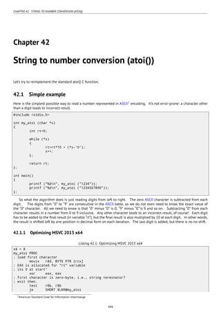 CHAPTER 42. STRING TO NUMBER CONVERSION (ATOI())
Chapter 42
String to number conversion (atoi())
Let’s try to reimplement the standard atoi() C function.
42.1 Simple example
Here is the simplest possible way to read a number represented in ASCII1
encoding. It’s not error-prone: a character other
than a digit leads to incorrect result.
#include <stdio.h>
int my_atoi (char *s)
{
int rt=0;
while (*s)
{
rt=rt*10 + (*s-'0');
s++;
};
return rt;
};
int main()
{
printf ("%dn", my_atoi ("1234"));
printf ("%dn", my_atoi ("1234567890"));
};
So what the algorithm does is just reading digits from left to right. The zero ASCII character is subtracted from each
digit. The digits from “0” to “9” are consecutive in the ASCII table, so we do not even need to know the exact value of
the “0” character. All we need to know is that “0” minus “0” is 0, “9” minus “0”’is 9 and so on. Subtracting “0” from each
character results in a number from 0 to 9 inclusive. Any other character leads to an incorrect result, of course! Each digit
has to be added to the ﬁnal result (in variable “rt”), but the ﬁnal result is also multiplied by 10 at each digit. In other words,
the result is shifted left by one position in decimal form on each iteration. The last digit is added, but there is no no shift.
42.1.1 Optimizing MSVC 2013 x64
Listing 42.1: Optimizing MSVC 2013 x64
s$ = 8
my_atoi PROC
; load first character
movzx r8d, BYTE PTR [rcx]
; EAX is allocated for "rt" variable
; its 0 at start'
xor eax, eax
; first character is zero-byte, i.e., string terminator?
; exit then.
test r8b, r8b
je SHORT $LN9@my_atoi
1American Standard Code for Information Interchange
494
 