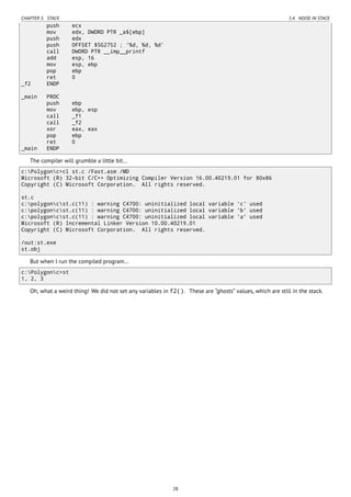 CHAPTER 5. STACK 5.4. NOISE IN STACK
push ecx
mov edx, DWORD PTR _a$[ebp]
push edx
push OFFSET $SG2752 ; '%d, %d, %d'
call DWORD PTR __imp__printf
add esp, 16
mov esp, ebp
pop ebp
ret 0
_f2 ENDP
_main PROC
push ebp
mov ebp, esp
call _f1
call _f2
xor eax, eax
pop ebp
ret 0
_main ENDP
The compiler will grumble a little bit…
c:Polygonc>cl st.c /Fast.asm /MD
Microsoft (R) 32-bit C/C++ Optimizing Compiler Version 16.00.40219.01 for 80x86
Copyright (C) Microsoft Corporation. All rights reserved.
st.c
c:polygoncst.c(11) : warning C4700: uninitialized local variable 'c' used
c:polygoncst.c(11) : warning C4700: uninitialized local variable 'b' used
c:polygoncst.c(11) : warning C4700: uninitialized local variable 'a' used
Microsoft (R) Incremental Linker Version 10.00.40219.01
Copyright (C) Microsoft Corporation. All rights reserved.
/out:st.exe
st.obj
But when I run the compiled program…
c:Polygonc>st
1, 2, 3
Oh, what a weird thing! We did not set any variables in f2(). These are “ghosts” values, which are still in the stack.
28
 