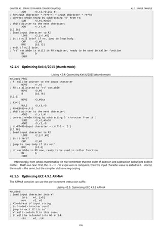 CHAPTER 42. STRING TO NUMBER CONVERSION (ATOI()) 42.1. SIMPLE EXAMPLE
ADD r0,r2,r0,LSL #1
; R0=input character + rt*5<<1 = input character + rt*10
; correct whole thing by subtracting '0' from rt:
SUB r0,r0,#0x30
; shift pointer to the next character:
ADD r1,r1,#1
|L0.28|
; load input character to R2
LDRB r2,[r1,#0]
; is it null byte? if no, jump to loop body.
CMP r2,#0
BNE |L0.12|
; exit if null byte.
; "rt" variable is still in R0 register, ready to be used in caller function
BX lr
ENDP
42.1.4 Optimizing Keil 6/2013 (thumb mode)
Listing 42.4: Optimizing Keil 6/2013 (thumb mode)
my_atoi PROC
; R1 will be pointer to the input character
MOVS r1,r0
; R0 is allocated to "rt" variable
MOVS r0,#0
B |L0.16|
|L0.6|
MOVS r3,#0xa
; R3=10
MULS r0,r3,r0
; R0=R3*R0=rt*10
; shift pointer to the next character:
ADDS r1,r1,#1
; correct whole thing by subtracting 0' character from it':
SUBS r0,r0,#0x30
ADDS r0,r2,r0
; rt=R2+R0=input character + (rt*10 - '0')
|L0.16|
; load input character to R2
LDRB r2,[r1,#0]
; is it zero?
CMP r2,#0
; jump to loop body if its not'
BNE |L0.6|
; rt variable in R0 now, ready to be used in caller function
BX lr
ENDP
Interestingly, from school mathematics we may remember that the order of addition and subtraction operations doesn’t
matter. That’s our case: ﬁrst, the rt ∗ 10 −′
0′
expression is computed, then the input character value is added to it. Indeed,
the result is the same, but the compiler did some regrouping.
42.1.5 Optimizing GCC 4.9.1 ARM64
The ARM64 compiler can use the pre-increment instruction sufﬁx:
Listing 42.5: Optimizing GCC 4.9.1 ARM64
my_atoi:
; load input character into W1
ldrb w1, [x0]
mov x2, x0
; X2=address of input string
; is loaded character zero?
; jump to exit if its so'
; W1 will contain 0 in this case.
; it will be reloaded into W0 at L4.
cbz w1, .L4
496
 