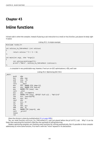 CHAPTER 43. INLINE FUNCTIONS
Chapter 43
Inline functions
Inlined code is when the compiler, instead of placing a call instruction to a small or tiny function, just places its body right
in-place.
Listing 43.1: A simple example
#include <stdio.h>
int celsius_to_fahrenheit (int celsius)
{
return celsius * 9 / 5 + 32;
};
int main(int argc, char *argv[])
{
int celsius=atol(argv[1]);
printf ("%dn", celsius_to_fahrenheit (celsius));
};
… is compiled in very predictable way, however, if we turn on GCC optimizations (-O3), we’ll see:
Listing 43.2: Optimizing GCC 4.8.1
_main:
push ebp
mov ebp, esp
and esp, -16
sub esp, 16
call ___main
mov eax, DWORD PTR [ebp+12]
mov eax, DWORD PTR [eax+4]
mov DWORD PTR [esp], eax
call _atol
mov edx, 1717986919
mov DWORD PTR [esp], OFFSET FLAT:LC2 ; "%d120"
lea ecx, [eax+eax*8]
mov eax, ecx
imul edx
sar ecx, 31
sar edx
sub edx, ecx
add edx, 32
mov DWORD PTR [esp+4], edx
call _printf
leave
ret
(Here the division is done by multiplication( 41 on page 488).)
Yes, our small function celsius_to_fahrenheit() was just placed before the printf() call. Why? It can be
faster than executing this function’s code plus the overhead of calling/returning.
Modern optimizing compilers are choosing small functions for inlining automatically. But it’s possible to force compiler
additionally to inline some function, if to mark it with the “inline” keyword in its declaration.
500
 
