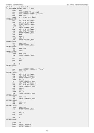 CHAPTER 43. INLINE FUNCTIONS 43.1. STRINGS AND MEMORY FUNCTIONS
_s$ = 8 ; size = 4
?is_bool@@YA_NPAD@Z PROC ; is_bool
push esi
mov esi, DWORD PTR _s$[esp]
mov ecx, OFFSET $SG3454 ; 'true'
mov eax, esi
npad 4 ; align next label
$LL6@is_bool:
mov dl, BYTE PTR [eax]
cmp dl, BYTE PTR [ecx]
jne SHORT $LN7@is_bool
test dl, dl
je SHORT $LN8@is_bool
mov dl, BYTE PTR [eax+1]
cmp dl, BYTE PTR [ecx+1]
jne SHORT $LN7@is_bool
add eax, 2
add ecx, 2
test dl, dl
jne SHORT $LL6@is_bool
$LN8@is_bool:
xor eax, eax
jmp SHORT $LN9@is_bool
$LN7@is_bool:
sbb eax, eax
sbb eax, -1
$LN9@is_bool:
test eax, eax
jne SHORT $LN2@is_bool
mov al, 1
pop esi
ret 0
$LN2@is_bool:
mov ecx, OFFSET $SG3456 ; 'false'
mov eax, esi
$LL10@is_bool:
mov dl, BYTE PTR [eax]
cmp dl, BYTE PTR [ecx]
jne SHORT $LN11@is_bool
test dl, dl
je SHORT $LN12@is_bool
mov dl, BYTE PTR [eax+1]
cmp dl, BYTE PTR [ecx+1]
jne SHORT $LN11@is_bool
add eax, 2
add ecx, 2
test dl, dl
jne SHORT $LL10@is_bool
$LN12@is_bool:
xor eax, eax
jmp SHORT $LN13@is_bool
$LN11@is_bool:
sbb eax, eax
sbb eax, -1
$LN13@is_bool:
test eax, eax
jne SHORT $LN1@is_bool
xor al, al
pop esi
ret 0
$LN1@is_bool:
push 11
push OFFSET $SG3458
push OFFSET $SG3459
502
 