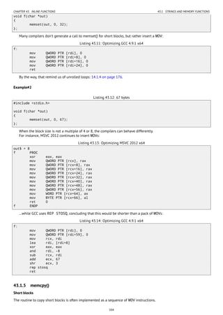 CHAPTER 43. INLINE FUNCTIONS 43.1. STRINGS AND MEMORY FUNCTIONS
void f(char *out)
{
memset(out, 0, 32);
};
Many compilers don’t generate a call to memset() for short blocks, but rather insert a MOV:
Listing 43.11: Optimizing GCC 4.9.1 x64
f:
mov QWORD PTR [rdi], 0
mov QWORD PTR [rdi+8], 0
mov QWORD PTR [rdi+16], 0
mov QWORD PTR [rdi+24], 0
ret
By the way, that remind us of unrolled loops: 14.1.4 on page 176.
Example#2
Listing 43.12: 67 bytes
#include <stdio.h>
void f(char *out)
{
memset(out, 0, 67);
};
When the block size is not a multiple of 4 or 8, the compilers can behave differently.
For instance, MSVC 2012 continues to insert MOVs:
Listing 43.13: Optimizing MSVC 2012 x64
out$ = 8
f PROC
xor eax, eax
mov QWORD PTR [rcx], rax
mov QWORD PTR [rcx+8], rax
mov QWORD PTR [rcx+16], rax
mov QWORD PTR [rcx+24], rax
mov QWORD PTR [rcx+32], rax
mov QWORD PTR [rcx+40], rax
mov QWORD PTR [rcx+48], rax
mov QWORD PTR [rcx+56], rax
mov WORD PTR [rcx+64], ax
mov BYTE PTR [rcx+66], al
ret 0
f ENDP
…while GCC uses REP STOSQ, concluding that this would be shorter than a pack of MOVs:
Listing 43.14: Optimizing GCC 4.9.1 x64
f:
mov QWORD PTR [rdi], 0
mov QWORD PTR [rdi+59], 0
mov rcx, rdi
lea rdi, [rdi+8]
xor eax, eax
and rdi, -8
sub rcx, rdi
add ecx, 67
shr ecx, 3
rep stosq
ret
43.1.5 memcpy()
Short blocks
The routine to copy short blocks is often implemented as a sequence of MOV instructions.
504
 