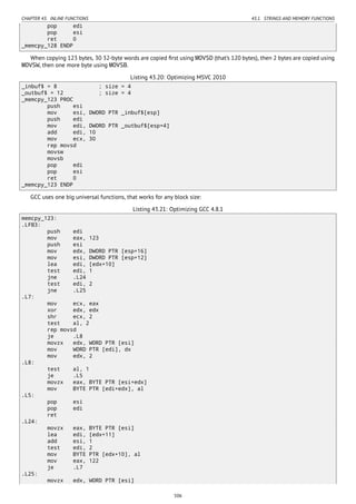 CHAPTER 43. INLINE FUNCTIONS 43.1. STRINGS AND MEMORY FUNCTIONS
pop edi
pop esi
ret 0
_memcpy_128 ENDP
When copying 123 bytes, 30 32-byte words are copied ﬁrst using MOVSD (that’s 120 bytes), then 2 bytes are copied using
MOVSW, then one more byte using MOVSB.
Listing 43.20: Optimizing MSVC 2010
_inbuf$ = 8 ; size = 4
_outbuf$ = 12 ; size = 4
_memcpy_123 PROC
push esi
mov esi, DWORD PTR _inbuf$[esp]
push edi
mov edi, DWORD PTR _outbuf$[esp+4]
add edi, 10
mov ecx, 30
rep movsd
movsw
movsb
pop edi
pop esi
ret 0
_memcpy_123 ENDP
GCC uses one big universal functions, that works for any block size:
Listing 43.21: Optimizing GCC 4.8.1
memcpy_123:
.LFB3:
push edi
mov eax, 123
push esi
mov edx, DWORD PTR [esp+16]
mov esi, DWORD PTR [esp+12]
lea edi, [edx+10]
test edi, 1
jne .L24
test edi, 2
jne .L25
.L7:
mov ecx, eax
xor edx, edx
shr ecx, 2
test al, 2
rep movsd
je .L8
movzx edx, WORD PTR [esi]
mov WORD PTR [edi], dx
mov edx, 2
.L8:
test al, 1
je .L5
movzx eax, BYTE PTR [esi+edx]
mov BYTE PTR [edi+edx], al
.L5:
pop esi
pop edi
ret
.L24:
movzx eax, BYTE PTR [esi]
lea edi, [edx+11]
add esi, 1
test edi, 2
mov BYTE PTR [edx+10], al
mov eax, 122
je .L7
.L25:
movzx edx, WORD PTR [esi]
506
 