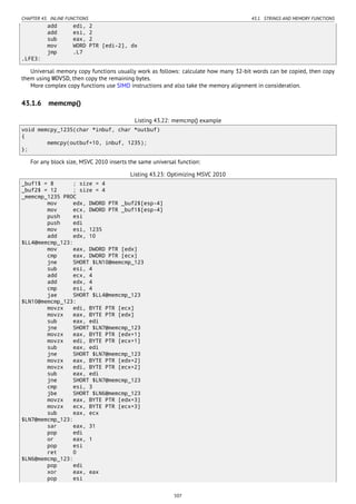 CHAPTER 43. INLINE FUNCTIONS 43.1. STRINGS AND MEMORY FUNCTIONS
add edi, 2
add esi, 2
sub eax, 2
mov WORD PTR [edi-2], dx
jmp .L7
.LFE3:
Universal memory copy functions usually work as follows: calculate how many 32-bit words can be copied, then copy
them using MOVSD, then copy the remaining bytes.
More complex copy functions use SIMD instructions and also take the memory alignment in consideration.
43.1.6 memcmp()
Listing 43.22: memcmp() example
void memcpy_1235(char *inbuf, char *outbuf)
{
memcpy(outbuf+10, inbuf, 1235);
};
For any block size, MSVC 2010 inserts the same universal function:
Listing 43.23: Optimizing MSVC 2010
_buf1$ = 8 ; size = 4
_buf2$ = 12 ; size = 4
_memcmp_1235 PROC
mov edx, DWORD PTR _buf2$[esp-4]
mov ecx, DWORD PTR _buf1$[esp-4]
push esi
push edi
mov esi, 1235
add edx, 10
$LL4@memcmp_123:
mov eax, DWORD PTR [edx]
cmp eax, DWORD PTR [ecx]
jne SHORT $LN10@memcmp_123
sub esi, 4
add ecx, 4
add edx, 4
cmp esi, 4
jae SHORT $LL4@memcmp_123
$LN10@memcmp_123:
movzx edi, BYTE PTR [ecx]
movzx eax, BYTE PTR [edx]
sub eax, edi
jne SHORT $LN7@memcmp_123
movzx eax, BYTE PTR [edx+1]
movzx edi, BYTE PTR [ecx+1]
sub eax, edi
jne SHORT $LN7@memcmp_123
movzx eax, BYTE PTR [edx+2]
movzx edi, BYTE PTR [ecx+2]
sub eax, edi
jne SHORT $LN7@memcmp_123
cmp esi, 3
jbe SHORT $LN6@memcmp_123
movzx eax, BYTE PTR [edx+3]
movzx ecx, BYTE PTR [ecx+3]
sub eax, ecx
$LN7@memcmp_123:
sar eax, 31
pop edi
or eax, 1
pop esi
ret 0
$LN6@memcmp_123:
pop edi
xor eax, eax
pop esi
507
 