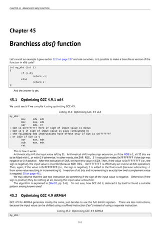 CHAPTER 45. BRANCHLESS ABS() FUNCTION
Chapter 45
Branchless abs() function
Let’s revisit an example I gave earlier 12.2 on page 127 and ask ourselves, is it possible to make a branchless version of the
function in x86 code?
int my_abs (int i)
{
if (i<0)
return -i;
else
return i;
};
And the answer is yes.
45.1 Optimizing GCC 4.9.1 x64
We could see it if we compile it using optimizing GCC 4.9:
Listing 45.1: Optimizing GCC 4.9 x64
my_abs:
mov edx, edi
mov eax, edi
sar edx, 31
; EDX is 0xFFFFFFFF here if sign of input value is minus
; EDX is 0 if sign of input value is plus (including 0)
; the following two instructions have effect only if EDX is 0xFFFFFFFF
; or idle if EDX is 0
xor eax, edx
sub eax, edx
ret
This is how it works:
Arithmetically shift the input value left by 31. Arithmetical shift implies sign extension, so if the MSB is 1, all 32 bits are
to be ﬁlled with 1, or with 0 if otherwise. In other words, the SAR REG, 31 instruction makes 0xFFFFFFFF if the sign was
negative or 0 if positive. After the execution of SAR, we have this value in EDX. Then, if the value is 0xFFFFFFFF (i.e., the
sign is negative), the input value is inverted (because XOR REG, 0xFFFFFFFF is effectively an inverse all bits operation).
Then, again, if the value is 0xFFFFFFFF (i.e., the sign is negative), 1 is added to the ﬁnal result (because subtracting −1
from some value resulting in incrementing it). Inversion of all bits and incrementing is exactly how two’s complement value
is negated: 30 on page 451.
We may observe that the last two instruction do something if the sign of the input value is negative. Otherwise (if the
sign is positive) they do nothing at all, leaving the input value untouched.
The algorithm is explained in [War02, pp. 2-4]. I’m not sure, how GCC did it, deduced it by itself or found a suitable
pattern among known ones?
45.2 Optimizing GCC 4.9 ARM64
GCC 4.9 for ARM64 generates mostly the same, just decides to use the full 64-bit registers. There are less instructions,
because the input value can be shifted using a sufﬁxed instruction (“asr”) instead of using a separate instruction.
Listing 45.2: Optimizing GCC 4.9 ARM64
my_abs:
512
 