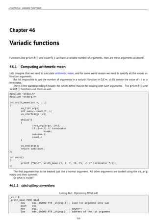 CHAPTER 46. VARIADIC FUNCTIONS
Chapter 46
Variadic functions
Functions like printf() and scanf() can have a variable number of arguments. How are these arguments accessed?
46.1 Computing arithmetic mean
Let’s imagine that we need to calculate arithmetic mean, and for some weird reason we need to specify all the values as
function arguments.
But it’s impossible to get the number of arguments in a variadic function in C/C++, so I’ll denote the value of −1 as a
terminator.
There is the standard stdarg.h header ﬁle which deﬁne macros for dealing with such arguments. The printf() and
scanf() functions use them as well.
#include <stdio.h>
#include <stdarg.h>
int arith_mean(int v, ...)
{
va_list args;
int sum=v, count=1, i;
va_start(args, v);
while(1)
{
i=va_arg(args, int);
if (i==-1) // terminator
break;
sum=sum+i;
count++;
}
va_end(args);
return sum/count;
};
int main()
{
printf ("%dn", arith_mean (1, 2, 7, 10, 15, -1 /* terminator */));
};
The ﬁrst argument has to be treated just like a normal argument. All other arguments are loaded using the va_arg
macro and then summed.
So what is inside?
46.1.1 cdecl calling conventions
Listing 46.1: Optimizing MSVC 6.0
_v$ = 8
_arith_mean PROC NEAR
mov eax, DWORD PTR _v$[esp-4] ; load 1st argument into sum
push esi
mov esi, 1 ; count=1
lea edx, DWORD PTR _v$[esp] ; address of the 1st argument
514
 