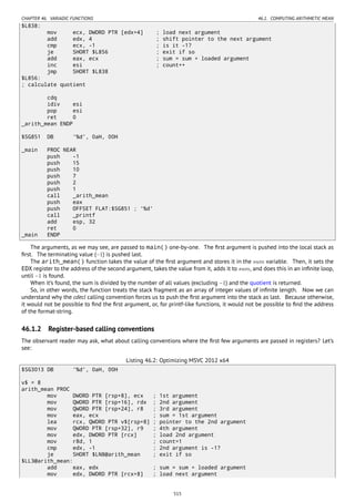 CHAPTER 46. VARIADIC FUNCTIONS 46.1. COMPUTING ARITHMETIC MEAN
$L838:
mov ecx, DWORD PTR [edx+4] ; load next argument
add edx, 4 ; shift pointer to the next argument
cmp ecx, -1 ; is it -1?
je SHORT $L856 ; exit if so
add eax, ecx ; sum = sum + loaded argument
inc esi ; count++
jmp SHORT $L838
$L856:
; calculate quotient
cdq
idiv esi
pop esi
ret 0
_arith_mean ENDP
$SG851 DB '%d', 0aH, 00H
_main PROC NEAR
push -1
push 15
push 10
push 7
push 2
push 1
call _arith_mean
push eax
push OFFSET FLAT:$SG851 ; '%d'
call _printf
add esp, 32
ret 0
_main ENDP
The arguments, as we may see, are passed to main() one-by-one. The ﬁrst argument is pushed into the local stack as
ﬁrst. The terminating value (−1) is pushed last.
The arith_mean() function takes the value of the ﬁrst argument and stores it in the sum variable. Then, it sets the
EDX register to the address of the second argument, takes the value from it, adds it to sum, and does this in an inﬁnite loop,
until −1 is found.
When it’s found, the sum is divided by the number of all values (excluding −1) and the quotient is returned.
So, in other words, the function treats the stack fragment as an array of integer values of inﬁnite length. Now we can
understand why the cdecl calling convention forces us to push the ﬁrst argument into the stack as last. Because otherwise,
it would not be possible to ﬁnd the ﬁrst argument, or, for printf-like functions, it would not be possible to ﬁnd the address
of the format-string.
46.1.2 Register-based calling conventions
The observant reader may ask, what about calling conventions where the ﬁrst few arguments are passed in registers? Let’s
see:
Listing 46.2: Optimizing MSVC 2012 x64
$SG3013 DB '%d', 0aH, 00H
v$ = 8
arith_mean PROC
mov DWORD PTR [rsp+8], ecx ; 1st argument
mov QWORD PTR [rsp+16], rdx ; 2nd argument
mov QWORD PTR [rsp+24], r8 ; 3rd argument
mov eax, ecx ; sum = 1st argument
lea rcx, QWORD PTR v$[rsp+8] ; pointer to the 2nd argument
mov QWORD PTR [rsp+32], r9 ; 4th argument
mov edx, DWORD PTR [rcx] ; load 2nd argument
mov r8d, 1 ; count=1
cmp edx, -1 ; 2nd argument is -1?
je SHORT $LN8@arith_mean ; exit if so
$LL3@arith_mean:
add eax, edx ; sum = sum + loaded argument
mov edx, DWORD PTR [rcx+8] ; load next argument
515
 