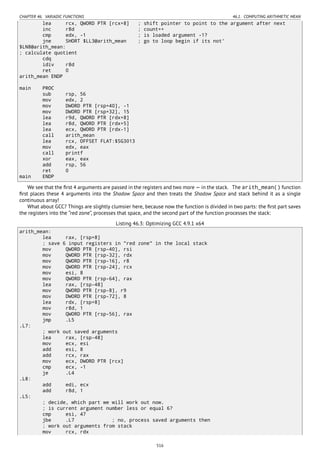 CHAPTER 46. VARIADIC FUNCTIONS 46.1. COMPUTING ARITHMETIC MEAN
lea rcx, QWORD PTR [rcx+8] ; shift pointer to point to the argument after next
inc r8d ; count++
cmp edx, -1 ; is loaded argument -1?
jne SHORT $LL3@arith_mean ; go to loop begin if its not'
$LN8@arith_mean:
; calculate quotient
cdq
idiv r8d
ret 0
arith_mean ENDP
main PROC
sub rsp, 56
mov edx, 2
mov DWORD PTR [rsp+40], -1
mov DWORD PTR [rsp+32], 15
lea r9d, QWORD PTR [rdx+8]
lea r8d, QWORD PTR [rdx+5]
lea ecx, QWORD PTR [rdx-1]
call arith_mean
lea rcx, OFFSET FLAT:$SG3013
mov edx, eax
call printf
xor eax, eax
add rsp, 56
ret 0
main ENDP
We see that the ﬁrst 4 arguments are passed in the registers and two more — in the stack. The arith_mean() function
ﬁrst places these 4 arguments into the Shadow Space and then treats the Shadow Space and stack behind it as a single
continuous array!
What about GCC? Things are slightly clumsier here, because now the function is divided in two parts: the ﬁrst part saves
the registers into the “red zone”, processes that space, and the second part of the function processes the stack:
Listing 46.3: Optimizing GCC 4.9.1 x64
arith_mean:
lea rax, [rsp+8]
; save 6 input registers in "red zone" in the local stack
mov QWORD PTR [rsp-40], rsi
mov QWORD PTR [rsp-32], rdx
mov QWORD PTR [rsp-16], r8
mov QWORD PTR [rsp-24], rcx
mov esi, 8
mov QWORD PTR [rsp-64], rax
lea rax, [rsp-48]
mov QWORD PTR [rsp-8], r9
mov DWORD PTR [rsp-72], 8
lea rdx, [rsp+8]
mov r8d, 1
mov QWORD PTR [rsp-56], rax
jmp .L5
.L7:
; work out saved arguments
lea rax, [rsp-48]
mov ecx, esi
add esi, 8
add rcx, rax
mov ecx, DWORD PTR [rcx]
cmp ecx, -1
je .L4
.L8:
add edi, ecx
add r8d, 1
.L5:
; decide, which part we will work out now.
; is current argument number less or equal 6?
cmp esi, 47
jbe .L7 ; no, process saved arguments then
; work out arguments from stack
mov rcx, rdx
516
 