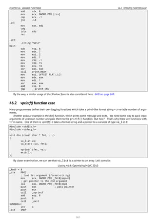 CHAPTER 46. VARIADIC FUNCTIONS 46.2. VPRINTF() FUNCTION CASE
add rdx, 8
mov ecx, DWORD PTR [rcx]
cmp ecx, -1
jne .L8
.L4:
mov eax, edi
cdq
idiv r8d
ret
.LC1:
.string "%dn"
main:
sub rsp, 8
mov edx, 7
mov esi, 2
mov edi, 1
mov r9d, -1
mov r8d, 15
mov ecx, 10
xor eax, eax
call arith_mean
mov esi, OFFSET FLAT:.LC1
mov edx, eax
mov edi, 1
xor eax, eax
add rsp, 8
jmp __printf_chk
By the way, a similar usage of the Shadow Space is also considered here : 64.8 on page 669.
46.2 vprintf() function case
Many programmers deﬁne their own logging functions which take a printf-like format string + a variable number of argu-
ments.
Another popular example is the die() function, which prints some message and exits. We need some way to pack input
arguments of unknown number and pass them to the printf() function. But how? That’s why there are functions with
“v” in name. One of them is vprintf(): it takes a format-string and a pointer to a variable of type va_list:
#include <stdlib.h>
#include <stdarg.h>
void die (const char * fmt, ...)
{
va_list va;
va_start (va, fmt);
vprintf (fmt, va);
exit(0);
};
By closer examination, we can see that va_list is a pointer to an array. Let’s compile:
Listing 46.4: Optimizing MSVC 2010
_fmt$ = 8
_die PROC
; load 1st argument (format-string)
mov ecx, DWORD PTR _fmt$[esp-4]
; get pointer to the 2nd argument
lea eax, DWORD PTR _fmt$[esp]
push eax ; pass pointer
push ecx
call _vprintf
add esp, 8
push 0
call _exit
$LN3@die:
int 3
_die ENDP
517
 