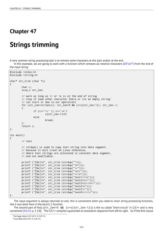 CHAPTER 47. STRINGS TRIMMING
Chapter 47
Strings trimming
A very common string processing task is to remove some characters at the start and/or at the end.
In this example, we are going to work with a function which removes all newline characters (CR1
/LF2
) from the end of
the input string:
#include <stdio.h>
#include <string.h>
char* str_trim (char *s)
{
char c;
size_t str_len;
// work as long as r or n is at the end of string
// stop if some other character there or its an empty string'
// (at start or due to our operation)
for (str_len=strlen(s); str_len>0 && (c=s[str_len-1]); str_len--)
{
if (c=='r' || c=='n')
s[str_len-1]=0;
else
break;
};
return s;
};
int main()
{
// test
// strdup() is used to copy text string into data segment,
// because it will crash on Linux otherwise,
// where text strings are allocated in constant data segment,
// and not modifiable.
printf ("[%s]n", str_trim (strdup("")));
printf ("[%s]n", str_trim (strdup("n")));
printf ("[%s]n", str_trim (strdup("r")));
printf ("[%s]n", str_trim (strdup("nr")));
printf ("[%s]n", str_trim (strdup("rn")));
printf ("[%s]n", str_trim (strdup("test1rn")));
printf ("[%s]n", str_trim (strdup("test2nr")));
printf ("[%s]n", str_trim (strdup("test3nrnr")));
printf ("[%s]n", str_trim (strdup("test4n")));
printf ("[%s]n", str_trim (strdup("test5r")));
printf ("[%s]n", str_trim (strdup("test6rrr")));
};
The input argument is always returned on exit, this is convenient when you need to chain string processing functions,
like it was done here in the main() function.
The second part of for() (str_len>0 && (c=s[str_len-1])) is the so called “short-circuit” in C/C++ and is very
convenient [Yur13, p. 1.3.8]. The C/C++ compilers guarantee an evaluation sequence from left to right. So if the ﬁrst clause
1Carriage return (13 or’r’ in C/C++)
2Line feed (10 or’n’ in C/C++)
519
 