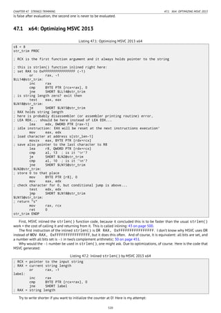 CHAPTER 47. STRINGS TRIMMING 47.1. X64: OPTIMIZING MSVC 2013
is false after evaluation, the second one is never to be evaluated.
47.1 x64: Optimizing MSVC 2013
Listing 47.1: Optimizing MSVC 2013 x64
s$ = 8
str_trim PROC
; RCX is the first function argument and it always holds pointer to the string
; this is strlen() function inlined right here:
; set RAX to 0xFFFFFFFFFFFFFFFF (-1)
or rax, -1
$LL14@str_trim:
inc rax
cmp BYTE PTR [rcx+rax], 0
jne SHORT $LL14@str_trim
; is string length zero? exit then
test eax, eax
$LN18@str_trim:
je SHORT $LN15@str_trim
; RAX holds string length
; here is probably disassembler (or assembler printing routine) error,
; LEA RDX... should be here instead of LEA EDX...
lea edx, DWORD PTR [rax-1]
; idle instruction: EAX will be reset at the next instructions execution'
mov eax, edx
; load character at address s[str_len-1]
movzx eax, BYTE PTR [rdx+rcx]
; save also pointer to the last character to R8
lea r8, QWORD PTR [rdx+rcx]
cmp al, 13 ; is it 'r'?
je SHORT $LN2@str_trim
cmp al, 10 ; is it 'n'?
jne SHORT $LN15@str_trim
$LN2@str_trim:
; store 0 to that place
mov BYTE PTR [r8], 0
mov eax, edx
; check character for 0, but conditional jump is above...
test edx, edx
jmp SHORT $LN18@str_trim
$LN15@str_trim:
; return "s"
mov rax, rcx
ret 0
str_trim ENDP
First, MSVC inlined the strlen() function code, because it concluded this is to be faster than the usual strlen()
work + the cost of calling it and returning from it. This is called inlining: 43 on page 500.
The ﬁrst instruction of the inlined strlen() is OR RAX, 0xFFFFFFFFFFFFFFFF. I don’t know why MSVC uses OR
instead of MOV RAX, 0xFFFFFFFFFFFFFFFF, but it does this often. And of course, it is equivalent: all bits are set, and
a number with all bits set is −1 in two’s complement arithmetic: 30 on page 451.
Why would the −1 number be used in strlen(), one might ask. Due to optimizations, of course. Here is the code that
MSVC generated:
Listing 47.2: Inlined strlen() by MSVC 2013 x64
; RCX = pointer to the input string
; RAX = current string length
or rax, -1
label:
inc rax
cmp BYTE PTR [rcx+rax], 0
jne SHORT label
; RAX = string length
Try to write shorter if you want to initialize the counter at 0! Here is my attempt:
520
 