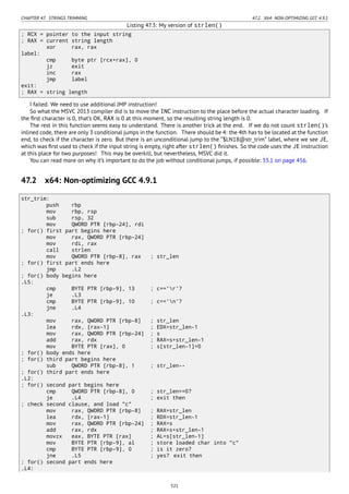 CHAPTER 47. STRINGS TRIMMING 47.2. X64: NON-OPTIMIZING GCC 4.9.1
Listing 47.3: My version of strlen()
; RCX = pointer to the input string
; RAX = current string length
xor rax, rax
label:
cmp byte ptr [rcx+rax], 0
jz exit
inc rax
jmp label
exit:
; RAX = string length
I failed. We need to use additional JMP instruction!
So what the MSVC 2013 compiler did is to move the INC instruction to the place before the actual character loading. If
the ﬁrst character is 0, that’s OK, RAX is 0 at this moment, so the resulting string length is 0.
The rest in this function seems easy to understand. There is another trick at the end. If we do not count strlen()’s
inlined code, there are only 3 conditional jumps in the function. There should be 4: the 4th has to be located at the function
end, to check if the character is zero. But there is an unconditional jump to the “$LN18@str_trim” label, where we see JE,
which was ﬁrst used to check if the input string is empty, right after strlen() ﬁnishes. So the code uses the JE instruction
at this place for two purposes! This may be overkill, but nevertheless, MSVC did it.
You can read more on why it’s important to do the job without conditional jumps, if possible: 33.1 on page 456.
47.2 x64: Non-optimizing GCC 4.9.1
str_trim:
push rbp
mov rbp, rsp
sub rsp, 32
mov QWORD PTR [rbp-24], rdi
; for() first part begins here
mov rax, QWORD PTR [rbp-24]
mov rdi, rax
call strlen
mov QWORD PTR [rbp-8], rax ; str_len
; for() first part ends here
jmp .L2
; for() body begins here
.L5:
cmp BYTE PTR [rbp-9], 13 ; c=='r'?
je .L3
cmp BYTE PTR [rbp-9], 10 ; c=='n'?
jne .L4
.L3:
mov rax, QWORD PTR [rbp-8] ; str_len
lea rdx, [rax-1] ; EDX=str_len-1
mov rax, QWORD PTR [rbp-24] ; s
add rax, rdx ; RAX=s+str_len-1
mov BYTE PTR [rax], 0 ; s[str_len-1]=0
; for() body ends here
; for() third part begins here
sub QWORD PTR [rbp-8], 1 ; str_len--
; for() third part ends here
.L2:
; for() second part begins here
cmp QWORD PTR [rbp-8], 0 ; str_len==0?
je .L4 ; exit then
; check second clause, and load "c"
mov rax, QWORD PTR [rbp-8] ; RAX=str_len
lea rdx, [rax-1] ; RDX=str_len-1
mov rax, QWORD PTR [rbp-24] ; RAX=s
add rax, rdx ; RAX=s+str_len-1
movzx eax, BYTE PTR [rax] ; AL=s[str_len-1]
mov BYTE PTR [rbp-9], al ; store loaded char into "c"
cmp BYTE PTR [rbp-9], 0 ; is it zero?
jne .L5 ; yes? exit then
; for() second part ends here
.L4:
521
 