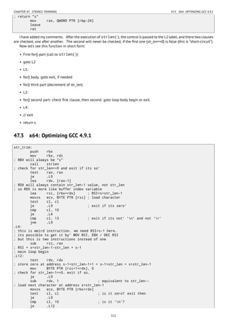 CHAPTER 47. STRINGS TRIMMING 47.3. X64: OPTIMIZING GCC 4.9.1
; return "s"
mov rax, QWORD PTR [rbp-24]
leave
ret
I have added my comments. After the execution of strlen(), the control is passed to the L2 label, and there two clauses
are checked, one after another. The second will never be checked, if the ﬁrst one (str_len==0) is false (this is “short-circuit”).
Now let’s see this function in short form:
• First for() part (call to strlen())
• goto L2
• L5:
• for() body. goto exit, if needed
• for() third part (decrement of str_len)
• L2:
• for() second part: check ﬁrst clause, then second. goto loop body begin or exit.
• L4:
• // exit
• return s
47.3 x64: Optimizing GCC 4.9.1
str_trim:
push rbx
mov rbx, rdi
; RBX will always be "s"
call strlen
; check for str_len==0 and exit if its so'
test rax, rax
je .L9
lea rdx, [rax-1]
; RDX will always contain str_len-1 value, not str_len
; so RDX is more like buffer index variable
lea rsi, [rbx+rdx] ; RSI=s+str_len-1
movzx ecx, BYTE PTR [rsi] ; load character
test cl, cl
je .L9 ; exit if its zero'
cmp cl, 10
je .L4
cmp cl, 13 ; exit if its not' 'n' and not 'r'
jne .L9
.L4:
; this is weird instruction. we need RSI=s-1 here.
; its possible to get it by' MOV RSI, EBX / DEC RSI
; but this is two instructions instead of one
sub rsi, rax
; RSI = s+str_len-1-str_len = s-1
; main loop begin
.L12:
test rdx, rdx
; store zero at address s-1+str_len-1+1 = s-1+str_len = s+str_len-1
mov BYTE PTR [rsi+1+rdx], 0
; check for str_len-1==0. exit if so.
je .L9
sub rdx, 1 ; equivalent to str_len--
; load next character at address s+str_len-1
movzx ecx, BYTE PTR [rbx+rdx]
test cl, cl ; is it zero? exit then
je .L9
cmp cl, 10 ; is it 'n'?
je .L12
522
 