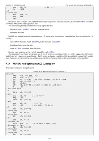 CHAPTER 47. STRINGS TRIMMING 47.4. ARM64: NON-OPTIMIZING GCC (LINARO) 4.9
cmp cl, 13 ; is it 'r'?
je .L12
.L9:
; return "s"
mov rax, rbx
pop rbx
ret
Now this is more complex. The code before the loop’s body start is executed only once, but it has the CR/LF characters
check too! What is this code duplication for?
The common way to implement the main loop is probably this:
• (loop start) check for CR/LF characters, make decisions
• store zero character
But GCC has decided to reverse these two steps. Of course, store zero character cannot be ﬁrst step, so another check is
needed:
• workout ﬁrst character. match it to CR/LF, exit if character is not CR/LF
• (loop begin) store zero character
• check for CR/LF characters, make decisions
Now the main loop is very short, which is good for modern CPUs.
The code doesn’t use the str_len variable, but str_len-1. So this is more like an index in a buffer. Apparently, GCC notices
that the str_len-1 statement is used twice. So it’s better to allocate a variable which always holds a value that’s smaller
than the current string length by one, and decrement it (this is the same effect as decrementing the str_len variable).
47.4 ARM64: Non-optimizing GCC (Linaro) 4.9
This implementation is straightforward:
Listing 47.4: Non-optimizing GCC (Linaro) 4.9
str_trim:
stp x29, x30, [sp, -48]!
add x29, sp, 0
str x0, [x29,24] ; copy input argument into local stack
ldr x0, [x29,24] ; s
bl strlen
str x0, [x29,40] ; str_len variable in local stack
b .L2
; main loop begin
.L5:
ldrb w0, [x29,39]
; W0=c
cmp w0, 13 ; is it 'r'?
beq .L3
ldrb w0, [x29,39]
; W0=c
cmp w0, 10 ; is it 'n'?
bne .L4 ; goto exit if it is not
.L3:
ldr x0, [x29,40]
; X0=str_len
sub x0, x0, #1
; X0=str_len-1
ldr x1, [x29,24]
; X1=s
add x0, x1, x0
; X0=s+str_len-1
strb wzr, [x0] ; write byte at s+str_len-1
; decrement str_len:
ldr x0, [x29,40]
; X0=str_len
sub x0, x0, #1
; X0=str_len-1
str x0, [x29,40]
523
 