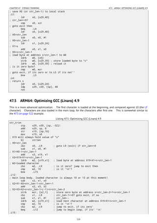 CHAPTER 47. STRINGS TRIMMING 47.5. ARM64: OPTIMIZING GCC (LINARO) 4.9
; save X0 (or str_len-1) to local stack
.L2:
ldr x0, [x29,40]
; str_len==0?
cmp x0, xzr
; goto exit then
beq .L4
ldr x0, [x29,40]
; X0=str_len
sub x0, x0, #1
; X0=str_len-1
ldr x1, [x29,24]
; X1=s
add x0, x1, x0
; X0=s+str_len-1
; load byte at address s+str_len-1 to W0
ldrb w0, [x0]
strb w0, [x29,39] ; store loaded byte to "c"
ldrb w0, [x29,39] ; reload it
; is it zero byte?
cmp w0, wzr
; goto exit, if its zero or to L5 if its not''
bne .L5
.L4:
; return s
ldr x0, [x29,24]
ldp x29, x30, [sp], 48
ret
47.5 ARM64: Optimizing GCC (Linaro) 4.9
This is a more advanced optimization. The ﬁrst character is loaded at the beginning, and compared against 10 (the LF
character). Characters are also loaded in the main loop, for the characters after ﬁrst one. This is somewhat similar to
the 47.3 on page 522 example.
Listing 47.5: Optimizing GCC (Linaro) 4.9
str_trim:
stp x29, x30, [sp, -32]!
add x29, sp, 0
str x19, [sp,16]
mov x19, x0
; X19 will always hold value of "s"
bl strlen
; X0=str_len
cbz x0, .L9 ; goto L9 (exit) if str_len==0
sub x1, x0, #1
; X1=X0-1=str_len-1
add x3, x19, x1
; X3=X19+X1=s+str_len-1
ldrb w2, [x19,x1] ; load byte at address X19+X1=s+str_len-1
; W2=loaded character
cbz w2, .L9 ; is it zero? jump to exit then
cmp w2, 10 ; is it 'n'?
bne .L15
.L12:
; main loop body. loaded character is always 10 or 13 at this moment!
sub x2, x1, x0
; X2=X1-X0=str_len-1-str_len=-1
add x2, x3, x2
; X2=X3+X2=s+str_len-1+(-1)=s+str_len-2
strb wzr, [x2,1] ; store zero byte at address s+str_len-2+1=s+str_len-1
cbz x1, .L9 ; str_len-1==0? goto exit, if so
sub x1, x1, #1 ; str_len--
ldrb w2, [x19,x1] ; load next character at address X19+X1=s+str_len-1
cmp w2, 10 ; is it 'n'?
cbz w2, .L9 ; jump to exit, if its zero'
beq .L12 ; jump to begin loop, if its' 'n'
.L15:
524
 