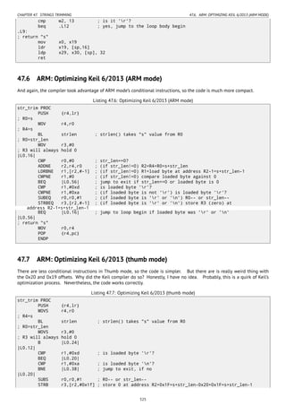 CHAPTER 47. STRINGS TRIMMING 47.6. ARM: OPTIMIZING KEIL 6/2013 (ARM MODE)
cmp w2, 13 ; is it 'r'?
beq .L12 ; yes, jump to the loop body begin
.L9:
; return "s"
mov x0, x19
ldr x19, [sp,16]
ldp x29, x30, [sp], 32
ret
47.6 ARM: Optimizing Keil 6/2013 (ARM mode)
And again, the compiler took advantage of ARM mode’s conditional instructions, so the code is much more compact.
Listing 47.6: Optimizing Keil 6/2013 (ARM mode)
str_trim PROC
PUSH {r4,lr}
; R0=s
MOV r4,r0
; R4=s
BL strlen ; strlen() takes "s" value from R0
; R0=str_len
MOV r3,#0
; R3 will always hold 0
|L0.16|
CMP r0,#0 ; str_len==0?
ADDNE r2,r4,r0 ; (if str_len!=0) R2=R4+R0=s+str_len
LDRBNE r1,[r2,#-1] ; (if str_len!=0) R1=load byte at address R2-1=s+str_len-1
CMPNE r1,#0 ; (if str_len!=0) compare loaded byte against 0
BEQ |L0.56| ; jump to exit if str_len==0 or loaded byte is 0
CMP r1,#0xd ; is loaded byte 'r'?
CMPNE r1,#0xa ; (if loaded byte is not 'r') is loaded byte 'r'?
SUBEQ r0,r0,#1 ; (if loaded byte is 'r' or 'n') R0-- or str_len--
STRBEQ r3,[r2,#-1] ; (if loaded byte is 'r' or 'n') store R3 (zero) at
address R2-1=s+str_len-1
BEQ |L0.16| ; jump to loop begin if loaded byte was 'r' or 'n'
|L0.56|
; return "s"
MOV r0,r4
POP {r4,pc}
ENDP
47.7 ARM: Optimizing Keil 6/2013 (thumb mode)
There are less conditional instructions in Thumb mode, so the code is simpler. But there are is really weird thing with
the 0x20 and 0x19 offsets. Why did the Keil compiler do so? Honestly, I have no idea. Probably, this is a quirk of Keil’s
optimization process. Nevertheless, the code works correctly.
Listing 47.7: Optimizing Keil 6/2013 (thumb mode)
str_trim PROC
PUSH {r4,lr}
MOVS r4,r0
; R4=s
BL strlen ; strlen() takes "s" value from R0
; R0=str_len
MOVS r3,#0
; R3 will always hold 0
B |L0.24|
|L0.12|
CMP r1,#0xd ; is loaded byte 'r'?
BEQ |L0.20|
CMP r1,#0xa ; is loaded byte 'n'?
BNE |L0.38| ; jump to exit, if no
|L0.20|
SUBS r0,r0,#1 ; R0-- or str_len--
STRB r3,[r2,#0x1f] ; store 0 at address R2+0x1F=s+str_len-0x20+0x1F=s+str_len-1
525
 