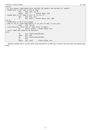 CHAPTER 47. STRINGS TRIMMING 47.8. MIPS
loc_6C:
; at this moment, $a0=loaded byte, $a2=0xD (CR symbol) and $a3=0xA (LF symbol)
; loaded byte is CR? jump to loc_7C then:
beq $a0, $a2, loc_7C
addiu $v0, -1 ; branch delay slot
; loaded byte is LF? jump to exit if its not LF':
bne $a0, $a3, exit
or $at, $zero ; branch delay slot, NOP
loc_7C:
; loaded byte is CR at this moment
; jump to loc_5c (loop body begin) if str_len (in $v0) is not zero:
bnez $v0, loc_5C
; simultaneously, store zero at that place in memory:
sb $zero, 0($a1) ; branch delay slot
; "exit" label was named by me manually:
exit:
lw $ra, 0x20+saved_RA($sp)
move $v0, $s0
lw $s0, 0x20+saved_S0($sp)
jr $ra
addiu $sp, 0x20 ; branch delay slot
Registers preﬁxed with S- are also called “saved temporaries”, so $S0 value is saved in the local stack and restored upon
ﬁnish.
527
 