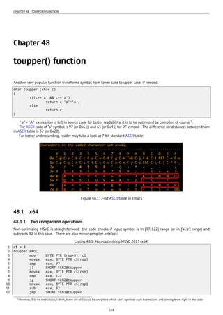 CHAPTER 48. TOUPPER() FUNCTION
Chapter 48
toupper() function
Another very popular function transforms symbol from lower case to upper case, if needed:
char toupper (char c)
{
if(c>='a' && c<='z')
return c-'a'+'A';
else
return c;
}
'a'+'A' expression is left in source code for better readability, it is to be optimized by compiler, of course 1
.
The ASCII code of “a” symbol is 97 (or 0x61), and 65 (or 0x41) for “A” symbol. The difference (or distance) between them
in ASCII table is 32 (or 0x20).
For better understanding, reader may take a look at 7-bit standard ASCII table:
Figure 48.1: 7-bit ASCII table in Emacs
48.1 x64
48.1.1 Two comparison operations
Non-optimizing MSVC is straightforward: the code checks if input symbol is in [97..122] range (or in [‘a’..‘z’] range) and
subtracts 32 in this case. There are also minor compiler artefact:
Listing 48.1: Non-optimizing MSVC 2013 (x64)
1 c$ = 8
2 toupper PROC
3 mov BYTE PTR [rsp+8], cl
4 movsx eax, BYTE PTR c$[rsp]
5 cmp eax, 97
6 jl SHORT $LN2@toupper
7 movsx eax, BYTE PTR c$[rsp]
8 cmp eax, 122
9 jg SHORT $LN2@toupper
10 movsx eax, BYTE PTR c$[rsp]
11 sub eax, 32
12 jmp SHORT $LN3@toupper
1However, if to be meticulous, I think, there are still could be compilers which can’t optimize such expressions and leaving them right in the code.
528
 