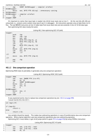 CHAPTER 48. TOUPPER() FUNCTION 48.1. X64
13 jmp SHORT $LN1@toupper ; compiler artefact
14 $LN2@toupper:
15 movzx eax, BYTE PTR c$[rsp] ; unnecessary casting
16 $LN1@toupper:
17 $LN3@toupper: ; compiler artefact
18 ret 0
19 toupper ENDP
It’s important to notice that input byte is loaded into 64-bit local stack slot at line 3. All the rest bits ([8..63]) are
untouched, i.e., contains some random noise (you’ll see it in debugger). All instructions operates only on byte-level, so it’s
ﬁne. The last MOVZX instruction at line 15 takes byte from local stack slot and zero-extends it into int 32-bit data type.
Non-optimizing GCC does mostly the same:
Listing 48.2: Non-optimizing GCC 4.9 (x64)
toupper:
push rbp
mov rbp, rsp
mov eax, edi
mov BYTE PTR [rbp-4], al
cmp BYTE PTR [rbp-4], 96
jle .L2
cmp BYTE PTR [rbp-4], 122
jg .L2
movzx eax, BYTE PTR [rbp-4]
sub eax, 32
jmp .L3
.L2:
movzx eax, BYTE PTR [rbp-4]
.L3:
pop rbp
ret
48.1.2 One comparison operation
Optimizing MSVC does its job better, it generates only one comparison operation:
Listing 48.3: Optimizing MSVC 2013 (x64)
toupper PROC
lea eax, DWORD PTR [rcx-97]
cmp al, 25
ja SHORT $LN2@toupper
movsx eax, cl
sub eax, 32
ret 0
$LN2@toupper:
movzx eax, cl
ret 0
toupper ENDP
It was explained earlier, how to replace two comparison operations by one : 42.2.1 on page 498.
I would rewrite this into C/C++:
int tmp=c-97;
if (tmp>25)
return c;
else
return c-32;
tmp variable should be signed. This makes two subtracting operations in case of transformation plus one comparison
operation. While original algorithm uses two comparison operations plus one subtracting operation.
Optimizing GCC is even better, it got rid of jumps (which is good: 33.1 on page 456) by using CMOVcc instruction:
Listing 48.4: Optimizing GCC 4.9 (x64)
1 toupper:
2 lea edx, [rdi-97] ; 0x61
3 lea eax, [rdi-32] ; 0x20
4 cmp dl, 25
529
 