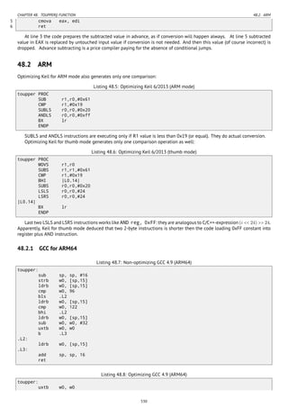 CHAPTER 48. TOUPPER() FUNCTION 48.2. ARM
5 cmova eax, edi
6 ret
At line 3 the code prepares the subtracted value in advance, as if conversion will happen always. At line 5 subtracted
value in EAX is replaced by untouched input value if conversion is not needed. And then this value (of course incorrect) is
dropped. Advance subtracting is a price compiler paying for the absence of conditional jumps.
48.2 ARM
Optimizing Keil for ARM mode also generates only one comparison:
Listing 48.5: Optimizing Keil 6/2013 (ARM mode)
toupper PROC
SUB r1,r0,#0x61
CMP r1,#0x19
SUBLS r0,r0,#0x20
ANDLS r0,r0,#0xff
BX lr
ENDP
SUBLS and ANDLS instructions are executing only if R1 value is less than 0x19 (or equal). They do actual conversion.
Optimizing Keil for thumb mode generates only one comparison operation as well:
Listing 48.6: Optimizing Keil 6/2013 (thumb mode)
toupper PROC
MOVS r1,r0
SUBS r1,r1,#0x61
CMP r1,#0x19
BHI |L0.14|
SUBS r0,r0,#0x20
LSLS r0,r0,#24
LSRS r0,r0,#24
|L0.14|
BX lr
ENDP
Last two LSLS and LSRS instructions works like AND reg, 0xFF: they are analogous to C/C++-expression (i << 24) >> 24.
Apparently, Keil for thumb mode deduced that two 2-byte instructions is shorter then the code loading 0xFF constant into
register plus AND instruction.
48.2.1 GCC for ARM64
Listing 48.7: Non-optimizing GCC 4.9 (ARM64)
toupper:
sub sp, sp, #16
strb w0, [sp,15]
ldrb w0, [sp,15]
cmp w0, 96
bls .L2
ldrb w0, [sp,15]
cmp w0, 122
bhi .L2
ldrb w0, [sp,15]
sub w0, w0, #32
uxtb w0, w0
b .L3
.L2:
ldrb w0, [sp,15]
.L3:
add sp, sp, 16
ret
Listing 48.8: Optimizing GCC 4.9 (ARM64)
toupper:
uxtb w0, w0
530
 