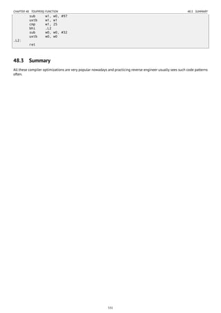 CHAPTER 48. TOUPPER() FUNCTION 48.3. SUMMARY
sub w1, w0, #97
uxtb w1, w1
cmp w1, 25
bhi .L2
sub w0, w0, #32
uxtb w0, w0
.L2:
ret
48.3 Summary
All these compiler optimizations are very popular nowadays and practicing reverse engineer usually sees such code patterns
often.
531
 