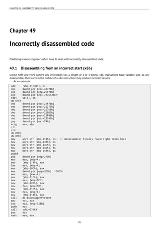 CHAPTER 49. INCORRECTLY DISASSEMBLED CODE
Chapter 49
Incorrectly disassembled code
Practicing reverse engineers often have to deal with incorrectly disassembled code.
49.1 Disassembling from an incorrect start (x86)
Unlike ARM and MIPS (where any instruction has a length of 2 or 4 bytes), x86 instructions have variable size, so any
disassembler that starts in the middle of a x86 instruction may produce incorrect results.
As an example:
add [ebp-31F7Bh], cl
dec dword ptr [ecx-3277Bh]
dec dword ptr [ebp-2CF7Bh]
inc dword ptr [ebx-7A76F33Ch]
fdiv st(4), st
db 0FFh
dec dword ptr [ecx-21F7Bh]
dec dword ptr [ecx-22373h]
dec dword ptr [ecx-2276Bh]
dec dword ptr [ecx-22B63h]
dec dword ptr [ecx-22F4Bh]
dec dword ptr [ecx-23343h]
jmp dword ptr [esi-74h]
xchg eax, ebp
clc
std
db 0FFh
db 0FFh
mov word ptr [ebp-214h], cs ; <- disassembler finally found right track here
mov word ptr [ebp-238h], ds
mov word ptr [ebp-23Ch], es
mov word ptr [ebp-240h], fs
mov word ptr [ebp-244h], gs
pushf
pop dword ptr [ebp-210h]
mov eax, [ebp+4]
mov [ebp-218h], eax
lea eax, [ebp+4]
mov [ebp-20Ch], eax
mov dword ptr [ebp-2D0h], 10001h
mov eax, [eax-4]
mov [ebp-21Ch], eax
mov eax, [ebp+0Ch]
mov [ebp-320h], eax
mov eax, [ebp+10h]
mov [ebp-31Ch], eax
mov eax, [ebp+4]
mov [ebp-314h], eax
call ds:IsDebuggerPresent
mov edi, eax
lea eax, [ebp-328h]
push eax
call sub_407663
pop ecx
test eax, eax
532
 