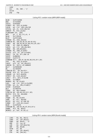 CHAPTER 49. INCORRECTLY DISASSEMBLED CODE 49.2. HOW DOES RANDOM NOISE LOOKS DISASSEMBLED?
cwde
mov bh, 5Dh ; ']'
movsb
pop rbp
Listing 49.3: random noise (ARM (ARM mode))
BLNE 0xFE16A9D8
BGE 0x1634D0C
SVCCS 0x450685
STRNVT R5, [PC],#-0x964
LDCGE p6, c14, [R0],#0x168
STCCSL p9, c9, [LR],#0x14C
CMNHIP PC, R10,LSL#22
FLDMIADNV LR!, {D4}
MCR p5, 2, R2,c15,c6, 4
BLGE 0x1139558
BLGT 0xFF9146E4
STRNEB R5, [R4],#0xCA2
STMNEIB R5, {R0,R4,R6,R7,R9-SP,PC}
STMIA R8, {R0,R2-R4,R7,R8,R10,SP,LR}^
STRB SP, [R8],PC,ROR#18
LDCCS p9, c13, [R6,#0x1BC]
LDRGE R8, [R9,#0x66E]
STRNEB R5, [R8],#-0x8C3
STCCSL p15, c9, [R7,#-0x84]
RSBLS LR, R2, R11,ASR LR
SVCGT 0x9B0362
SVCGT 0xA73173
STMNEDB R11!, {R0,R1,R4-R6,R8,R10,R11,SP}
STR R0, [R3],#-0xCE4
LDCGT p15, c8, [R1,#0x2CC]
LDRCCB R1, [R11],-R7,ROR#30
BLLT 0xFED9D58C
BL 0x13E60F4
LDMVSIB R3!, {R1,R4-R7}^
USATNE R10, #7, SP,LSL#11
LDRGEB LR, [R1],#0xE56
STRPLT R9, [LR],#0x567
LDRLT R11, [R1],#-0x29B
SVCNV 0x12DB29
MVNNVS R5, SP,LSL#25
LDCL p8, c14, [R12,#-0x288]
STCNEL p2, c6, [R6,#-0xBC]!
SVCNV 0x2E5A2F
BLX 0x1A8C97E
TEQGE R3, #0x1100000
STMLSIA R6, {R3,R6,R10,R11,SP}
BICPLS R12, R2, #0x5800
BNE 0x7CC408
TEQGE R2, R4,LSL#20
SUBS R1, R11, #0x28C
BICVS R3, R12, R7,ASR R0
LDRMI R7, [LR],R3,LSL#21
BLMI 0x1A79234
STMVCDB R6, {R0-R3,R6,R7,R10,R11}
EORMI R12, R6, #0xC5
MCRRCS p1, 0xF, R1,R3,c2
Listing 49.4: random noise (ARM (thumb mode))
LSRS R3, R6, #0x12
LDRH R1, [R7,#0x2C]
SUBS R0, #0x55 ; 'U'
ADR R1, loc_3C
LDR R2, [SP,#0x218]
CMP R4, #0x86
SXTB R7, R4
LDR R4, [R1,#0x4C]
STR R4, [R4,R2]
535
 