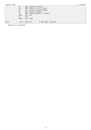 CHAPTER 5. STACK 5.5. EXERCISES
lw $gp, 0x20+var_10($sp)
lui $a0, ($LC0 >> 16) # "%dn"
lw $t9, (printf & 0xFFFF)($gp)
lw $ra, 0x20+var_4($sp)
la $a0, ($LC0 & 0xFFFF) # "%dn"
move $a1, $v0
jr $t9
addiu $sp, 0x20
$LC0: .ascii "%dn"<0> # DATA XREF: main+28
Answer: G.1.1 on page 954.
32
 