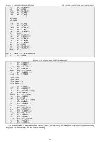 CHAPTER 49. INCORRECTLY DISASSEMBLED CODE 49.2. HOW DOES RANDOM NOISE LOOKS DISASSEMBLED?
STR R0, [R6,#0x20]
BGT 0xFFFFFF72
LDRH R7, [R2,#0x34]
LDRSH R0, [R2,R4]
LDRB R2, [R7,R2]
DCB 0x17
DCB 0xED
STRB R3, [R1,R1]
STR R5, [R0,#0x6C]
LDMIA R3, {R0-R5,R7}
ASRS R3, R2, #3
LDR R4, [SP,#0x2C4]
SVC 0xB5
LDR R6, [R1,#0x40]
LDR R5, =0xB2C5CA32
STMIA R6, {R1-R4,R6}
LDR R1, [R3,#0x3C]
STR R1, [R5,#0x60]
BCC 0xFFFFFF70
LDR R4, [SP,#0x1D4]
STR R5, [R5,#0x40]
ORRS R5, R7
loc_3C ; DATA XREF: ROM:00000006
B 0xFFFFFF98
Listing 49.5: random noise (MIPS little endian)
lw $t9, 0xCB3($t5)
sb $t5, 0x3855($t0)
sltiu $a2, $a0, -0x657A
ldr $t4, -0x4D99($a2)
daddi $s0, $s1, 0x50A4
lw $s7, -0x2353($s4)
bgtzl $a1, 0x17C5C
.byte 0x17
.byte 0xED
.byte 0x4B # K
.byte 0x54 # T
lwc2 $31, 0x66C5($sp)
lwu $s1, 0x10D3($a1)
ldr $t6, -0x204B($zero)
lwc1 $f30, 0x4DBE($s2)
daddiu $t1, $s1, 0x6BD9
lwu $s5, -0x2C64($v1)
cop0 0x13D642D
bne $gp, $t4, 0xFFFF9EF0
lh $ra, 0x1819($s1)
sdl $fp, -0x6474($t8)
jal 0x78C0050
ori $v0, $s2, 0xC634
blez $gp, 0xFFFEA9D4
swl $t8, -0x2CD4($s2)
sltiu $a1, $k0, 0x685
sdc1 $f15, 0x5964($at)
sw $s0, -0x19A6($a1)
sltiu $t6, $a3, -0x66AD
lb $t7, -0x4F6($t3)
sd $fp, 0x4B02($a1)
It is also important to keep in mind that cleverly constructed unpacking and decryption code (including self-modifying)
may looks like noise as well, but still execute correctly.
536
 