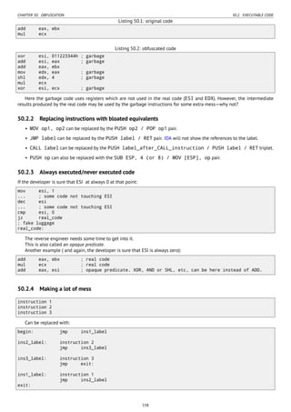 CHAPTER 50. OBFUSCATION 50.2. EXECUTABLE CODE
Listing 50.1: original code
add eax, ebx
mul ecx
Listing 50.2: obfuscated code
xor esi, 011223344h ; garbage
add esi, eax ; garbage
add eax, ebx
mov edx, eax ; garbage
shl edx, 4 ; garbage
mul ecx
xor esi, ecx ; garbage
Here the garbage code uses registers which are not used in the real code (ESI and EDX). However, the intermediate
results produced by the real code may be used by the garbage instructions for some extra mess—why not?
50.2.2 Replacing instructions with bloated equivalents
• MOV op1, op2 can be replaced by the PUSH op2 / POP op1 pair.
• JMP label can be replaced by the PUSH label / RET pair. IDA will not show the references to the label.
• CALL label can be replaced by the PUSH label_after_CALL_instruction / PUSH label / RET triplet.
• PUSH op can also be replaced with the SUB ESP, 4 (or 8) / MOV [ESP], op pair.
50.2.3 Always executed/never executed code
If the developer is sure that ESI at always 0 at that point:
mov esi, 1
... ; some code not touching ESI
dec esi
... ; some code not touching ESI
cmp esi, 0
jz real_code
; fake luggage
real_code:
The reverse engineer needs some time to get into it.
This is also called an opaque predicate.
Another example ( and again, the developer is sure that ESI is always zero):
add eax, ebx ; real code
mul ecx ; real code
add eax, esi ; opaque predicate. XOR, AND or SHL, etc, can be here instead of ADD.
50.2.4 Making a lot of mess
instruction 1
instruction 2
instruction 3
Can be replaced with:
begin: jmp ins1_label
ins2_label: instruction 2
jmp ins3_label
ins3_label: instruction 3
jmp exit:
ins1_label: instruction 1
jmp ins2_label
exit:
538
 