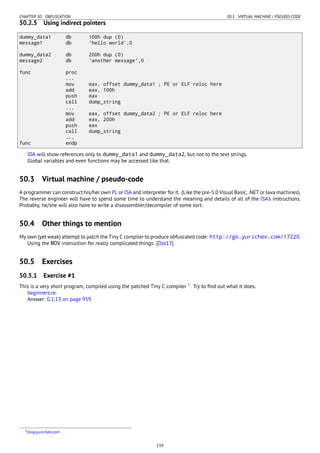CHAPTER 50. OBFUSCATION 50.3. VIRTUAL MACHINE / PSEUDO-CODE
50.2.5 Using indirect pointers
dummy_data1 db 100h dup (0)
message1 db 'hello world',0
dummy_data2 db 200h dup (0)
message2 db 'another message',0
func proc
...
mov eax, offset dummy_data1 ; PE or ELF reloc here
add eax, 100h
push eax
call dump_string
...
mov eax, offset dummy_data2 ; PE or ELF reloc here
add eax, 200h
push eax
call dump_string
...
func endp
IDA will show references only to dummy_data1 and dummy_data2, but not to the text strings.
Global variables and even functions may be accessed like that.
50.3 Virtual machine / pseudo-code
A programmer can construct his/her own PL or ISA and interpreter for it. (Like the pre-5.0 Visual Basic, .NET or Java machines).
The reverse engineer will have to spend some time to understand the meaning and details of all of the ISA’s instructions.
Probably, he/she will also have to write a disassembler/decompiler of some sort.
50.4 Other things to mention
My own (yet weak) attempt to patch the Tiny C compiler to produce obfuscated code: http://go.yurichev.com/17220.
Using the MOV instruction for really complicated things: [Dol13].
50.5 Exercises
50.5.1 Exercise #1
This is a very short program, compiled using the patched Tiny C compiler 1
. Try to ﬁnd out what it does.
beginners.re.
Answer: G.1.13 on page 959.
1blog.yurichev.com
539
 