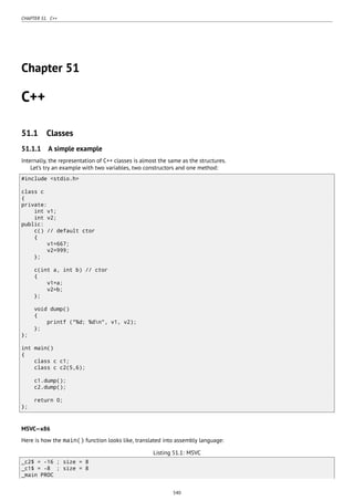 CHAPTER 51. C++
Chapter 51
C++
51.1 Classes
51.1.1 A simple example
Internally, the representation of C++ classes is almost the same as the structures.
Let’s try an example with two variables, two constructors and one method:
#include <stdio.h>
class c
{
private:
int v1;
int v2;
public:
c() // default ctor
{
v1=667;
v2=999;
};
c(int a, int b) // ctor
{
v1=a;
v2=b;
};
void dump()
{
printf ("%d; %dn", v1, v2);
};
};
int main()
{
class c c1;
class c c2(5,6);
c1.dump();
c2.dump();
return 0;
};
MSVC—x86
Here is how the main() function looks like, translated into assembly language:
Listing 51.1: MSVC
_c2$ = -16 ; size = 8
_c1$ = -8 ; size = 8
_main PROC
540
 