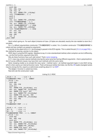 CHAPTER 51. C++ 51.1. CLASSES
push ebp
mov ebp, esp
sub esp, 16
lea ecx, DWORD PTR _c1$[ebp]
call ??0c@@QAE@XZ ; c::c
push 6
push 5
lea ecx, DWORD PTR _c2$[ebp]
call ??0c@@QAE@HH@Z ; c::c
lea ecx, DWORD PTR _c1$[ebp]
call ?dump@c@@QAEXXZ ; c::dump
lea ecx, DWORD PTR _c2$[ebp]
call ?dump@c@@QAEXXZ ; c::dump
xor eax, eax
mov esp, ebp
pop ebp
ret 0
_main ENDP
Here’s what’s going on. For each object (instance of class c) 8 bytes are allocated, exactly the size needed to store the 2
variables.
For c1 a default argumentless constructor ??0c@@QAE@XZ is called. For c2 another constructor ??0c@@QAE@HH@Z is
called and two numbers are passed as arguments.
A pointer to the object (this in C++ terminology) is passed in the ECX register. This is called thiscall ( 51.1.1 on page 541) —
the method for passing a pointer to the object.
MSVC does it using the ECX register. Needless to say, it is not a standardized method, other compilers can do it differently,
e.g., via the ﬁrst function argument (like GCC).
Why do these functions have such odd names? That’s name mangling.
A C++ class may contain several methods sharing the same name but having different arguments —that is polymorphism.
And of course, different classes may have their own methods with the same name.
Name mangling enable us to encode the class name + method name + all method argument types in one ASCII string,
which is then used as an internal function name. That’s all because neither the linker, nor the DLL OS loader (mangled names
may be among the DLL exports as well) knows anything about C++ or OOP1
.
The dump() function is called two times.
Now let’s see the constructors’ code:
Listing 51.2: MSVC
_this$ = -4 ; size = 4
??0c@@QAE@XZ PROC ; c::c, COMDAT
; _this$ = ecx
push ebp
mov ebp, esp
push ecx
mov DWORD PTR _this$[ebp], ecx
mov eax, DWORD PTR _this$[ebp]
mov DWORD PTR [eax], 667
mov ecx, DWORD PTR _this$[ebp]
mov DWORD PTR [ecx+4], 999
mov eax, DWORD PTR _this$[ebp]
mov esp, ebp
pop ebp
ret 0
??0c@@QAE@XZ ENDP ; c::c
_this$ = -4 ; size = 4
_a$ = 8 ; size = 4
_b$ = 12 ; size = 4
??0c@@QAE@HH@Z PROC ; c::c, COMDAT
; _this$ = ecx
push ebp
mov ebp, esp
push ecx
mov DWORD PTR _this$[ebp], ecx
mov eax, DWORD PTR _this$[ebp]
mov ecx, DWORD PTR _a$[ebp]
mov DWORD PTR [eax], ecx
mov edx, DWORD PTR _this$[ebp]
1Object-Oriented Programming
541
 