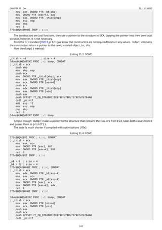 CHAPTER 51. C++ 51.1. CLASSES
mov eax, DWORD PTR _b$[ebp]
mov DWORD PTR [edx+4], eax
mov eax, DWORD PTR _this$[ebp]
mov esp, ebp
pop ebp
ret 8
??0c@@QAE@HH@Z ENDP ; c::c
The constructors are just functions, they use a pointer to the structure in ECX, copying the pointer into their own local
variable, however, it is not necessary.
From the C++ standard [ISO13, p. 12.1] we know that constructors are not required to return any values. In fact, internally,
the constructors return a pointer to the newly created object, i.e., this.
Now the dump() method:
Listing 51.3: MSVC
_this$ = -4 ; size = 4
?dump@c@@QAEXXZ PROC ; c::dump, COMDAT
; _this$ = ecx
push ebp
mov ebp, esp
push ecx
mov DWORD PTR _this$[ebp], ecx
mov eax, DWORD PTR _this$[ebp]
mov ecx, DWORD PTR [eax+4]
push ecx
mov edx, DWORD PTR _this$[ebp]
mov eax, DWORD PTR [edx]
push eax
push OFFSET ??_C@_07NJBDCIEC@?$CFd?$DL?5?$CFd?6?$AA@
call _printf
add esp, 12
mov esp, ebp
pop ebp
ret 0
?dump@c@@QAEXXZ ENDP ; c::dump
Simple enough: dump() takes a pointer to the structure that contains the two int’s from ECX, takes both values from it
and passes them to printf().
The code is much shorter if compiled with optimizations (/Ox):
Listing 51.4: MSVC
??0c@@QAE@XZ PROC ; c::c, COMDAT
; _this$ = ecx
mov eax, ecx
mov DWORD PTR [eax], 667
mov DWORD PTR [eax+4], 999
ret 0
??0c@@QAE@XZ ENDP ; c::c
_a$ = 8 ; size = 4
_b$ = 12 ; size = 4
??0c@@QAE@HH@Z PROC ; c::c, COMDAT
; _this$ = ecx
mov edx, DWORD PTR _b$[esp-4]
mov eax, ecx
mov ecx, DWORD PTR _a$[esp-4]
mov DWORD PTR [eax], ecx
mov DWORD PTR [eax+4], edx
ret 8
??0c@@QAE@HH@Z ENDP ; c::c
?dump@c@@QAEXXZ PROC ; c::dump, COMDAT
; _this$ = ecx
mov eax, DWORD PTR [ecx+4]
mov ecx, DWORD PTR [ecx]
push eax
push ecx
push OFFSET ??_C@_07NJBDCIEC@?$CFd?$DL?5?$CFd?6?$AA@
call _printf
542
 