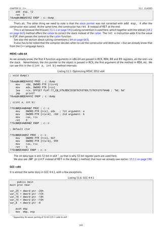 CHAPTER 51. C++ 51.1. CLASSES
add esp, 12
ret 0
?dump@c@@QAEXXZ ENDP ; c::dump
That’s all. The other thing we need to note is that the stack pointer was not corrected with add esp, X after the
constructor was called. At the same time, the constructor has ret 8 instead of RET at the end.
This is all because the thiscall ( 51.1.1 on page 541) calling convention is used here, which together with the stdcall ( 64.2
on page 663) method offers the callee to correct the stack instead of the caller. The ret x instruction adds X to the value
in ESP, then passes the control to the caller function.
See also the section about calling conventions ( 64 on page 663).
It also has to be noted that the compiler decides when to call the constructor and destructor —but we already know that
from the C++ language basics.
MSVC—x86-64
As we already know, the ﬁrst 4 function arguments in x86-64 are passed in RCX, RDX, R8 and R9 registers, all the rest—via
the stack. Nevertheless, the this pointer to the object is passed in RCX, the ﬁrst argument of the method in RDX, etc. We
can see this in the c(int a, int b) method internals:
Listing 51.5: Optimizing MSVC 2012 x64
; void dump()
?dump@c@@QEAAXXZ PROC ; c::dump
mov r8d, DWORD PTR [rcx+4]
mov edx, DWORD PTR [rcx]
lea rcx, OFFSET FLAT:??_C@_07NJBDCIEC@?$CFd?$DL?5?$CFd?6?$AA@ ; '%d; %d'
jmp printf
?dump@c@@QEAAXXZ ENDP ; c::dump
; c(int a, int b)
??0c@@QEAA@HH@Z PROC ; c::c
mov DWORD PTR [rcx], edx ; 1st argument: a
mov DWORD PTR [rcx+4], r8d ; 2nd argument: b
mov rax, rcx
ret 0
??0c@@QEAA@HH@Z ENDP ; c::c
; default ctor
??0c@@QEAA@XZ PROC ; c::c
mov DWORD PTR [rcx], 667
mov DWORD PTR [rcx+4], 999
mov rax, rcx
ret 0
??0c@@QEAA@XZ ENDP ; c::c
The int data type is still 32-bit in x64 2
, so that is why 32-bit register parts are used here.
We also see JMP printf instead of RET in the dump() method, that hack we already saw earlier: 13.1.1 on page 140.
GCC—x86
It is almost the same story in GCC 4.4.1, with a few exceptions.
Listing 51.6: GCC 4.4.1
public main
main proc near
var_20 = dword ptr -20h
var_1C = dword ptr -1Ch
var_18 = dword ptr -18h
var_10 = dword ptr -10h
var_8 = dword ptr -8
push ebp
mov ebp, esp
2Apparently, for easier porting of 32-bit C/C++ code to x64
543
 