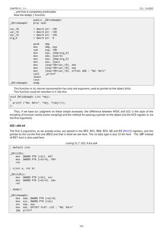 CHAPTER 51. C++ 51.1. CLASSES
…and that is completely predictable.
Now the dump() function:
public _ZN1c4dumpEv
_ZN1c4dumpEv proc near
var_18 = dword ptr -18h
var_14 = dword ptr -14h
var_10 = dword ptr -10h
arg_0 = dword ptr 8
push ebp
mov ebp, esp
sub esp, 18h
mov eax, [ebp+arg_0]
mov edx, [eax+4]
mov eax, [ebp+arg_0]
mov eax, [eax]
mov [esp+18h+var_10], edx
mov [esp+18h+var_14], eax
mov [esp+18h+var_18], offset aDD ; "%d; %dn"
call _printf
leave
retn
_ZN1c4dumpEv endp
This function in its internal representation has only one argument, used as pointer to the object (this).
This function could be rewritten in C like this:
void ZN1c4dumpEv (int *obj)
{
printf ("%d; %dn", *obj, *(obj+1));
};
Thus, if we base our judgment on these simple examples, the difference between MSVC and GCC is the style of the
encoding of function names (name mangling) and the method for passing a pointer to the object (via the ECX register or via
the ﬁrst argument).
GCC—x86-64
The ﬁrst 6 arguments, as we already know, are passed in the RDI, RSI, RDX, RCX, R8 and R9 [Mit13] registers, and the
pointer to this via the ﬁrst one (RDI) and that is what we see here. The int data type is also 32-bit here. The JMP instead
of RET hack is also used here.
Listing 51.7: GCC 4.4.6 x64
; default ctor
_ZN1cC2Ev:
mov DWORD PTR [rdi], 667
mov DWORD PTR [rdi+4], 999
ret
; c(int a, int b)
_ZN1cC2Eii:
mov DWORD PTR [rdi], esi
mov DWORD PTR [rdi+4], edx
ret
; dump()
_ZN1c4dumpEv:
mov edx, DWORD PTR [rdi+4]
mov esi, DWORD PTR [rdi]
xor eax, eax
mov edi, OFFSET FLAT:.LC0 ; "%d; %dn"
jmp printf
545
 