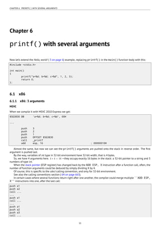 CHAPTER 6. PRINTF() WITH SEVERAL ARGUMENTS
Chapter 6
printf() with several arguments
Now let’s extend the Hello, world! ( 3 on page 6) example, replacing printf() in the main() function body with this:
#include <stdio.h>
int main()
{
printf("a=%d; b=%d; c=%d", 1, 2, 3);
return 0;
};
6.1 x86
6.1.1 x86: 3 arguments
MSVC
When we compile it with MSVC 2010 Express we get:
$SG3830 DB 'a=%d; b=%d; c=%d', 00H
...
push 3
push 2
push 1
push OFFSET $SG3830
call _printf
add esp, 16 ; 00000010H
Almost the same, but now we can see the printf() arguments are pushed onto the stack in reverse order. The ﬁrst
argument is pushed last.
By the way, variables of int type in 32-bit environment have 32-bit width, that is 4 bytes.
So, we have 4 arguments here. 4 ∗ 4 = 16 —they occupy exactly 16 bytes in the stack: a 32-bit pointer to a string and 3
numbers of type int.
When the stack pointer (ESP register) has changed back by the ADD ESP, X instruction after a function call, often, the
number of function arguments could be deduced by simply dividing X by 4.
Of course, this is speciﬁc to the cdecl calling convention, and only for 32-bit environment.
See also the calling conventions section ( 64 on page 663).
In certain cases where several functions return right after one another, the compiler could merge multiple ``ADD ESP,
X'' instructions into one, after the last call:
push a1
push a2
call ...
...
push a1
call ...
...
push a1
push a2
push a3
call ...
33
 