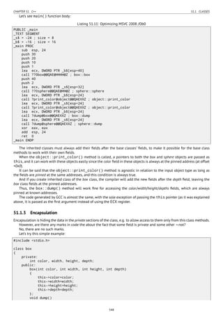 CHAPTER 51. C++ 51.1. CLASSES
Let’s see main() function body:
Listing 51.11: Optimizing MSVC 2008 /Ob0
PUBLIC _main
_TEXT SEGMENT
_s$ = -24 ; size = 8
_b$ = -16 ; size = 16
_main PROC
sub esp, 24
push 30
push 20
push 10
push 1
lea ecx, DWORD PTR _b$[esp+40]
call ??0box@@QAE@HHHH@Z ; box::box
push 40
push 2
lea ecx, DWORD PTR _s$[esp+32]
call ??0sphere@@QAE@HH@Z ; sphere::sphere
lea ecx, DWORD PTR _b$[esp+24]
call ?print_color@object@@QAEXXZ ; object::print_color
lea ecx, DWORD PTR _s$[esp+24]
call ?print_color@object@@QAEXXZ ; object::print_color
lea ecx, DWORD PTR _b$[esp+24]
call ?dump@box@@QAEXXZ ; box::dump
lea ecx, DWORD PTR _s$[esp+24]
call ?dump@sphere@@QAEXXZ ; sphere::dump
xor eax, eax
add esp, 24
ret 0
_main ENDP
The inherited classes must always add their ﬁelds after the base classes’ ﬁelds, to make it possible for the base class
methods to work with their own ﬁelds.
When the object::print_color() method is called, a pointers to both the box and sphere objects are passed as
this, and it can work with these objects easily since the color ﬁeld in these objects is always at the pinned address (at offset
+0x0).
It can be said that the object::print_color() method is agnostic in relation to the input object type as long as
the ﬁelds are pinned at the same addresses, and this condition is always true.
And if you create inherited class of the box class, the compiler will add the new ﬁelds after the depth ﬁeld, leaving the
box class ﬁelds at the pinned addresses.
Thus, the box::dump() method will work ﬁne for accessing the color/width/height/depths ﬁelds, which are always
pinned at known addresses.
The code generated by GCC is almost the same, with the sole exception of passing the this pointer (as it was explained
above, it is passed as the ﬁrst argument instead of using the ECX register.
51.1.3 Encapsulation
Encapsulation is hiding the data in the private sections of the class, e.g. to allow access to them only from this class methods.
However, are there any marks in code the about the fact that some ﬁeld is private and some other —not?
No, there are no such marks.
Let’s try this simple example:
#include <stdio.h>
class box
{
private:
int color, width, height, depth;
public:
box(int color, int width, int height, int depth)
{
this->color=color;
this->width=width;
this->height=height;
this->depth=depth;
};
void dump()
548
 