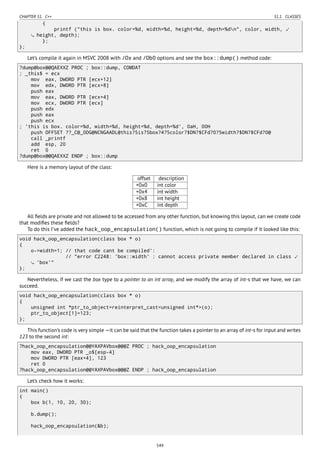 CHAPTER 51. C++ 51.1. CLASSES
{
printf ("this is box. color=%d, width=%d, height=%d, depth=%dn", color, width, ⤦
height, depth);
};
};
Let’s compile it again in MSVC 2008 with /Ox and /Ob0 options and see the box::dump() method code:
?dump@box@@QAEXXZ PROC ; box::dump, COMDAT
; _this$ = ecx
mov eax, DWORD PTR [ecx+12]
mov edx, DWORD PTR [ecx+8]
push eax
mov eax, DWORD PTR [ecx+4]
mov ecx, DWORD PTR [ecx]
push edx
push eax
push ecx
; 'this is box. color=%d, width=%d, height=%d, depth=%d', 0aH, 00H
push OFFSET ??_C@_0DG@NCNGAADL@this?5is?5box?4?5color?$DN?$CFd?0?5width?$DN?$CFd?0@
call _printf
add esp, 20
ret 0
?dump@box@@QAEXXZ ENDP ; box::dump
Here is a memory layout of the class:
offset description
+0x0 int color
+0x4 int width
+0x8 int height
+0xC int depth
All ﬁelds are private and not allowed to be accessed from any other function, but knowing this layout, can we create code
that modiﬁes these ﬁelds?
To do this I’ve added the hack_oop_encapsulation() function, which is not going to compile if it looked like this:
void hack_oop_encapsulation(class box * o)
{
o->width=1; // that code cant be compiled':
// "error C2248: 'box::width' : cannot access private member declared in class ⤦
'box'"
};
Nevertheless, if we cast the box type to a pointer to an int array, and we modify the array of int-s that we have, we can
succeed.
void hack_oop_encapsulation(class box * o)
{
unsigned int *ptr_to_object=reinterpret_cast<unsigned int*>(o);
ptr_to_object[1]=123;
};
This function’s code is very simple —it can be said that the function takes a pointer to an array of int-s for input and writes
123 to the second int:
?hack_oop_encapsulation@@YAXPAVbox@@@Z PROC ; hack_oop_encapsulation
mov eax, DWORD PTR _o$[esp-4]
mov DWORD PTR [eax+4], 123
ret 0
?hack_oop_encapsulation@@YAXPAVbox@@@Z ENDP ; hack_oop_encapsulation
Let’s check how it works:
int main()
{
box b(1, 10, 20, 30);
b.dump();
hack_oop_encapsulation(&b);
549
 