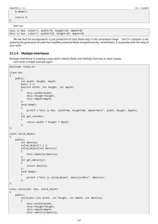 CHAPTER 51. C++ 51.1. CLASSES
b.dump();
return 0;
};
Let’s run:
this is box. color=1, width=10, height=20, depth=30
this is box. color=1, width=123, height=20, depth=30
We see that the encapsulation is just protection of class ﬁelds only in the compilation stage. The C++ compiler is not
allowing the generation of code that modiﬁes protected ﬁelds straightforwardly, nevertheless, it is possible with the help of
dirty hacks.
51.1.4 Multiple inheritance
Multiple inheritance is creating a class which inherits ﬁelds and methods from two or more classes.
Let’s write a simple example again:
#include <stdio.h>
class box
{
public:
int width, height, depth;
box() { };
box(int width, int height, int depth)
{
this->width=width;
this->height=height;
this->depth=depth;
};
void dump()
{
printf ("this is box. width=%d, height=%d, depth=%dn", width, height, depth);
};
int get_volume()
{
return width * height * depth;
};
};
class solid_object
{
public:
int density;
solid_object() { };
solid_object(int density)
{
this->density=density;
};
int get_density()
{
return density;
};
void dump()
{
printf ("this is solid_object. density=%dn", density);
};
};
class solid_box: box, solid_object
{
public:
solid_box (int width, int height, int depth, int density)
{
this->width=width;
this->height=height;
this->depth=depth;
this->density=density;
550
 