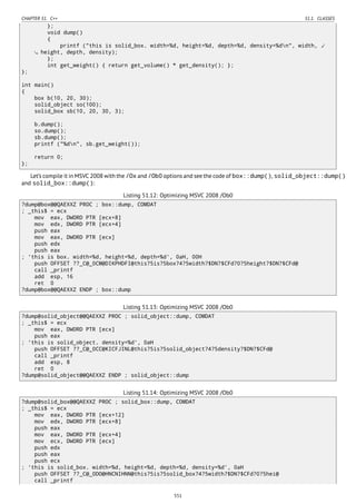 CHAPTER 51. C++ 51.1. CLASSES
};
void dump()
{
printf ("this is solid_box. width=%d, height=%d, depth=%d, density=%dn", width, ⤦
height, depth, density);
};
int get_weight() { return get_volume() * get_density(); };
};
int main()
{
box b(10, 20, 30);
solid_object so(100);
solid_box sb(10, 20, 30, 3);
b.dump();
so.dump();
sb.dump();
printf ("%dn", sb.get_weight());
return 0;
};
Let’s compile it in MSVC 2008 with the /Ox and /Ob0 options and see the code of box::dump(), solid_object::dump()
and solid_box::dump():
Listing 51.12: Optimizing MSVC 2008 /Ob0
?dump@box@@QAEXXZ PROC ; box::dump, COMDAT
; _this$ = ecx
mov eax, DWORD PTR [ecx+8]
mov edx, DWORD PTR [ecx+4]
push eax
mov eax, DWORD PTR [ecx]
push edx
push eax
; 'this is box. width=%d, height=%d, depth=%d', 0aH, 00H
push OFFSET ??_C@_0CM@DIKPHDFI@this?5is?5box?4?5width?$DN?$CFd?0?5height?$DN?$CFd@
call _printf
add esp, 16
ret 0
?dump@box@@QAEXXZ ENDP ; box::dump
Listing 51.13: Optimizing MSVC 2008 /Ob0
?dump@solid_object@@QAEXXZ PROC ; solid_object::dump, COMDAT
; _this$ = ecx
mov eax, DWORD PTR [ecx]
push eax
; 'this is solid_object. density=%d', 0aH
push OFFSET ??_C@_0CC@KICFJINL@this?5is?5solid_object?4?5density?$DN?$CFd@
call _printf
add esp, 8
ret 0
?dump@solid_object@@QAEXXZ ENDP ; solid_object::dump
Listing 51.14: Optimizing MSVC 2008 /Ob0
?dump@solid_box@@QAEXXZ PROC ; solid_box::dump, COMDAT
; _this$ = ecx
mov eax, DWORD PTR [ecx+12]
mov edx, DWORD PTR [ecx+8]
push eax
mov eax, DWORD PTR [ecx+4]
mov ecx, DWORD PTR [ecx]
push edx
push eax
push ecx
; 'this is solid_box. width=%d, height=%d, depth=%d, density=%d', 0aH
push OFFSET ??_C@_0DO@HNCNIHNN@this?5is?5solid_box?4?5width?$DN?$CFd?0?5hei@
call _printf
551
 