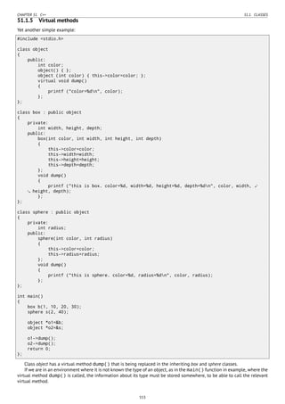 CHAPTER 51. C++ 51.1. CLASSES
51.1.5 Virtual methods
Yet another simple example:
#include <stdio.h>
class object
{
public:
int color;
object() { };
object (int color) { this->color=color; };
virtual void dump()
{
printf ("color=%dn", color);
};
};
class box : public object
{
private:
int width, height, depth;
public:
box(int color, int width, int height, int depth)
{
this->color=color;
this->width=width;
this->height=height;
this->depth=depth;
};
void dump()
{
printf ("this is box. color=%d, width=%d, height=%d, depth=%dn", color, width, ⤦
height, depth);
};
};
class sphere : public object
{
private:
int radius;
public:
sphere(int color, int radius)
{
this->color=color;
this->radius=radius;
};
void dump()
{
printf ("this is sphere. color=%d, radius=%dn", color, radius);
};
};
int main()
{
box b(1, 10, 20, 30);
sphere s(2, 40);
object *o1=&b;
object *o2=&s;
o1->dump();
o2->dump();
return 0;
};
Class object has a virtual method dump() that is being replaced in the inheriting box and sphere classes.
If we are in an environment where it is not known the type of an object, as in the main() function in example, where the
virtual method dump() is called, the information about its type must be stored somewhere, to be able to call the relevant
virtual method.
553
 
