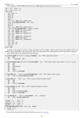 CHAPTER 51. C++ 51.1. CLASSES
Let’s compile it in MSVC 2008 with the /Ox and /Ob0 options and see the code of main():
_s$ = -32 ; size = 12
_b$ = -20 ; size = 20
_main PROC
sub esp, 32
push 30
push 20
push 10
push 1
lea ecx, DWORD PTR _b$[esp+48]
call ??0box@@QAE@HHHH@Z ; box::box
push 40
push 2
lea ecx, DWORD PTR _s$[esp+40]
call ??0sphere@@QAE@HH@Z ; sphere::sphere
mov eax, DWORD PTR _b$[esp+32]
mov edx, DWORD PTR [eax]
lea ecx, DWORD PTR _b$[esp+32]
call edx
mov eax, DWORD PTR _s$[esp+32]
mov edx, DWORD PTR [eax]
lea ecx, DWORD PTR _s$[esp+32]
call edx
xor eax, eax
add esp, 32
ret 0
_main ENDP
A pointer to the dump() function is taken somewhere from the object. Where could we store the address of the new
method? Only somewhere in the constructors: there is no other place since nothing else is called in the main() function. 5
Let’s see the code of the constructor of the box class:
??_R0?AVbox@@@8 DD FLAT:??_7type_info@@6B@ ; box `RTTI Type Descriptor'
DD 00H
DB '.?AVbox@@', 00H
??_R1A@?0A@EA@box@@8 DD FLAT:??_R0?AVbox@@@8 ; box::`RTTI Base Class Descriptor at (0,-1,0,64)'
DD 01H
DD 00H
DD 0ffffffffH
DD 00H
DD 040H
DD FLAT:??_R3box@@8
??_R2box@@8 DD FLAT:??_R1A@?0A@EA@box@@8 ; box::`RTTI Base Class Array'
DD FLAT:??_R1A@?0A@EA@object@@8
??_R3box@@8 DD 00H ; box::`RTTI Class Hierarchy Descriptor'
DD 00H
DD 02H
DD FLAT:??_R2box@@8
??_R4box@@6B@ DD 00H ; box::`RTTI Complete Object Locator'
DD 00H
DD 00H
DD FLAT:??_R0?AVbox@@@8
DD FLAT:??_R3box@@8
??_7box@@6B@ DD FLAT:??_R4box@@6B@ ; box::`vftable'
DD FLAT:?dump@box@@UAEXXZ
_color$ = 8 ; size = 4
_width$ = 12 ; size = 4
_height$ = 16 ; size = 4
_depth$ = 20 ; size = 4
??0box@@QAE@HHHH@Z PROC ; box::box, COMDAT
; _this$ = ecx
push esi
5You can read more about pointers to functions in the relevant section:( 23 on page 391)
554
 