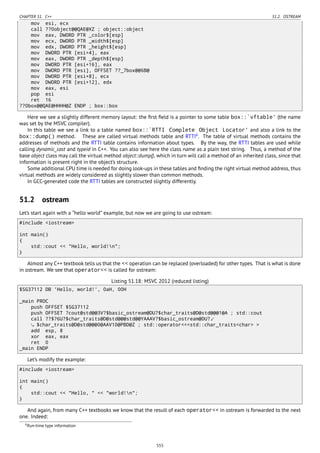 CHAPTER 51. C++ 51.2. OSTREAM
mov esi, ecx
call ??0object@@QAE@XZ ; object::object
mov eax, DWORD PTR _color$[esp]
mov ecx, DWORD PTR _width$[esp]
mov edx, DWORD PTR _height$[esp]
mov DWORD PTR [esi+4], eax
mov eax, DWORD PTR _depth$[esp]
mov DWORD PTR [esi+16], eax
mov DWORD PTR [esi], OFFSET ??_7box@@6B@
mov DWORD PTR [esi+8], ecx
mov DWORD PTR [esi+12], edx
mov eax, esi
pop esi
ret 16
??0box@@QAE@HHHH@Z ENDP ; box::box
Here we see a slightly different memory layout: the ﬁrst ﬁeld is a pointer to some table box::`vftable' (the name
was set by the MSVC compiler).
In this table we see a link to a table named box::`RTTI Complete Object Locator' and also a link to the
box::dump() method. These are called virtual methods table and RTTI6
. The table of virtual methods contains the
addresses of methods and the RTTI table contains information about types. By the way, the RTTI tables are used while
calling dynamic_cast and typeid in C++. You can also see here the class name as a plain text string. Thus, a method of the
base object class may call the virtual method object::dump(), which in turn will call a method of an inherited class, since that
information is present right in the object’s structure.
Some additional CPU time is needed for doing look-ups in these tables and ﬁnding the right virtual method address, thus
virtual methods are widely considered as slightly slower than common methods.
In GCC-generated code the RTTI tables are constructed slightly differently.
51.2 ostream
Let’s start again with a “hello world” example, but now we are going to use ostream:
#include <iostream>
int main()
{
std::cout << "Hello, world!n";
}
Almost any C++ textbook tells us that the << operation can be replaced (overloaded) for other types. That is what is done
in ostream. We see that operator<< is called for ostream:
Listing 51.18: MSVC 2012 (reduced listing)
$SG37112 DB 'Hello, world!', 0aH, 00H
_main PROC
push OFFSET $SG37112
push OFFSET ?cout@std@@3V?$basic_ostream@DU?$char_traits@D@std@@@1@A ; std::cout
call ??$?6U?$char_traits@D@std@@@std@@YAAAV?$basic_ostream@DU?⤦
$char_traits@D@std@@@0@AAV10@PBD@Z ; std::operator<<<std::char_traits<char> >
add esp, 8
xor eax, eax
ret 0
_main ENDP
Let’s modify the example:
#include <iostream>
int main()
{
std::cout << "Hello, " << "world!n";
}
And again, from many C++ textbooks we know that the result of each operator<< in ostream is forwarded to the next
one. Indeed:
6Run-time type information
555
 