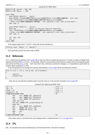 CHAPTER 51. C++ 51.3. REFERENCES
Listing 51.19: MSVC 2012
$SG37112 DB 'world!', 0aH, 00H
$SG37113 DB 'Hello, ', 00H
_main PROC
push OFFSET $SG37113 ; 'Hello, '
push OFFSET ?cout@std@@3V?$basic_ostream@DU?$char_traits@D@std@@@1@A ; std::cout
call ??$?6U?$char_traits@D@std@@@std@@YAAAV?$basic_ostream@DU?⤦
$char_traits@D@std@@@0@AAV10@PBD@Z ; std::operator<<<std::char_traits<char> >
add esp, 8
push OFFSET $SG37112 ; 'world!'
push eax ; result of previous function execution
call ??$?6U?$char_traits@D@std@@@std@@YAAAV?$basic_ostream@DU?⤦
$char_traits@D@std@@@0@AAV10@PBD@Z ; std::operator<<<std::char_traits<char> >
add esp, 8
xor eax, eax
ret 0
_main ENDP
If we replace operator<< by f(), that code can be rewritten as:
f(f(std::cout, "Hello, "), "world!")
GCC generates almost the same code as MSVC.
51.3 References
In C++, references are pointers ( 10 on page 98) as well, but they are called safe, because it is harder to make a mistake while
dealing with them [ISO13, p. 8.3.2]. For example, reference must always be pointing to an object of the corresponding type
and cannot be NULL [Cli, p. 8.6]. Even more than that, references cannot be changed, it is impossible to point them to
another object (reseat) [Cli, p. 8.5].
If we are going to try to change the example with pointers ( 10 on page 98) to use references instead …
void f2 (int x, int y, int & sum, int & product)
{
sum=x+y;
product=x*y;
};
…then we can see that the compiled code is just the same as in the pointers example ( 10 on page 98):
Listing 51.20: Optimizing MSVC 2010
_x$ = 8 ; size = 4
_y$ = 12 ; size = 4
_sum$ = 16 ; size = 4
_product$ = 20 ; size = 4
?f2@@YAXHHAAH0@Z PROC ; f2
mov ecx, DWORD PTR _y$[esp-4]
mov eax, DWORD PTR _x$[esp-4]
lea edx, DWORD PTR [eax+ecx]
imul eax, ecx
mov ecx, DWORD PTR _product$[esp-4]
push esi
mov esi, DWORD PTR _sum$[esp]
mov DWORD PTR [esi], edx
mov DWORD PTR [ecx], eax
pop esi
ret 0
?f2@@YAXHHAAH0@Z ENDP ; f2
( The reason why C++ functions has such strange names is explained here: 51.1.1 on page 541.)
51.4 STL
N.B.: all examples here were checked only in 32-bit environment. x64 wasn’t checked.
556
 